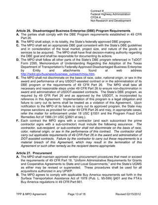 Contract #_________________
                                                       Federal Highway Administration
                                                       CFDA #___________________
                                                       Not Research and Development


Article 26. Disadvantaged Business Enterprise (DBE) Program Requirements
A. The parties shall comply with the DBE Program requirements established in 49 CFR
   Part 26.
B. The MPO shall adopt, in its totality, the State’s federally approved DBE program.
C. The MPO shall set an appropriate DBE goal consistent with the State’s DBE guidelines
   and in consideration of the local market, project size, and nature of the goods or
   services to be acquired. The MPO shall have final decision-making authority regarding
   the DBE goal and shall be responsible for documenting its actions.
D. The MPO shall follow all other parts of the State’s DBE program referenced in TxDOT
   Form 2395, Memorandum of Understanding Regarding the Adoption of the Texas
   Department of Transportation's Federally-Approved Disadvantaged Business Enterprise
   by        Entity      and       attachments         found        at    web       address
   http://txdot.gov/business/business_outreach/mou.htm.
E. The MPO shall not discriminate on the basis of race, color, national origin, or sex in the
   award and performance of any USDOT-assisted contract or in the administration of its
   DBE program or the requirements of 49 CFR Part 26. The MPO shall take all
   necessary and reasonable steps under 49 CFR Part 26 to ensure non-discrimination in
   award and administration of USDOT-assisted contracts. The State’s DBE program, as
   required by 49 CFR Part 26 and as approved by the USDOT, is incorporated by
   reference in this Agreement. Implementation of this program is a legal obligation and
   failure to carry out its terms shall be treated as a violation of this Agreement. Upon
   notification to the MPO of its failure to carry out its approved program, the State may
   impose sanctions as provided for under 49 CFR Part 26 and may, in appropriate cases,
   refer the matter for enforcement under 18 USC §1001 and the Program Fraud Civil
   Remedies Act of 1986 (31 USC §3801 et seq.).
F. Each contract the MPO signs with a contractor (and each subcontract the prime
   contractor signs with a sub-contractor) must include the following assurance: The
   contractor, sub-recipient, or sub-contractor shall not discriminate on the basis of race,
   color, national origin, or sex in the performance of this contract. The contractor shall
   carry out applicable requirements of 49 CFR Part 26 in the award and administration of
   DOT-assisted contracts. Failure by the contractor to carry out these requirements is a
   material breach of this Agreement, which may result in the termination of this
   Agreement or such other remedy as the recipient deems appropriate.

Article 27. Procurement
A. The MPO shall maintain approved written procurement procedures that meet or exceed
   the requirements of 49 CFR Part 18, “Uniform Administrative Requirements for Grants
   and Cooperative Agreements to State and Local Governments,” and the State’s UGMS
   as either may be revised or superseded. These procedures shall be used for all
   acquisitions authorized in any UPWP.
B. The MPO agrees to comply with applicable Buy America requirements set forth in the
   Surface Transportation Assistance Act of 1978 (Pub. L. 95-599) §401 and the FTA’s
   Buy America regulations in 49 CFR Part 661.


TPP & MPO Agreement                   Page 13 of 18                      Revised 02/15/2012
 