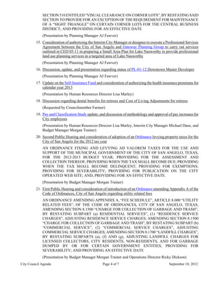 SECTION 510 ENTITLED “VISUAL CLEARANCE ON CORNER LOTS”, BY RESTATING SAID
             SECTION TO PROVIDE FOR AN EXCEPTION OF THE REQUIREMENT FOR MAINTENANCE
             OF A “SIGHT TRIANGLE” ON CERTAIN CORNER LOTS FOR THE CENTRAL BUSINESS
             DISTRICT; AND PROVIDING FOR AN EFFECTIVE DATE
             (Presentation by Planning Manager AJ Fawver)
         15. Consideration of authorizing the Interim City Manager or designee to execute a Professional Services
             Agreement between the City of San Angelo and Gateway Planning Group to carry out services
             outlined in CED 05-11 in preparing a Small Area Plan for Lake Nasworthy to provide professional
             land use planning services in a targeted area of Lake Nasworthy
             (Presentation by Planning Manager AJ Fawver)
         16. Discussion, update, and presentation regarding status of PL-01-12 Downtown Master Developer
             (Presentation by Planning Manager AJ Fawver)
         17. Update on the Self-Insurance Fund and consideration of authorizing the health insurance premiums for
             calendar year 2013
             (Presentation by Human Resources Director Lisa Marley)
         18. Discussion regarding dental benefits for retirees and Cost of Living Adjustments for retirees
             (Requested by Councilmember Farmer)
         19. Pay and Classification Study update; and discussion of methodology and approval of pay increases for
             City employees
             (Presentation by Human Resources Director Lisa Marley, Interim City Manager Michael Dane, and
             Budget Manager Morgan Trainer)
         20. Second Public Hearing and consideration of adoption of an Ordinance levying property taxes for the
             City of San Angelo for the 2012 tax year
             AN ORDINANCE FIXING AND LEVYING AD VALOREM TAXES FOR THE USE AND
             SUPPORT OF THE MUNICIPAL GOVERNMENT OF THE CITY OF SAN ANGELO, TEXAS,
             FOR THE 2012-2013 BUDGET YEAR; PROVIDING FOR THE ASSESSMENT AND
             COLLECTION THEREOF; PROVIDING WHEN THE TAX SHALL BECOME DUE; PROVIDING
             WHEN THE TAX SHALL BECOME DELINQUENT; PROVIDING FOR EXEMPTIONS;
             PROVIDING FOR SEVERABILITY; PROVIDING FOR PUBLICATION ON THE CITY
             OPERATED WEB SITE; AND, PROVIDING FOR AN EFFECTIVE DATE.
             (Presentation by Budget Manager Morgan Trainer)
         21. First Public Hearing and consideration of introduction of an Ordinance amending Appendix A of the
             Code of Ordinances, City of San Angelo regarding utility related fees
             AN ORDINANCE AMENDING APPENDIX A, “FEE SCHEDULE”, ARTICLE 8.000 “UTILITY
             RELATED FEES”, OF THE CODE OF ORDINANCES, CITY OF SAN ANGELO, TEXAS,
             AMENDING SECTION 8.1500 “CHARGE FOR COLLECTION OF GARBAGE AND TRASH”,
             BY RESTATING SUBPART (a) RESIDENTIAL SERVICES”, (1) “RESIDENCE SERVICE
             CHARGES”, ADJUSTING RESIDENCE SERVICE CHARGES; AMENDING SECTION 8.1500
             “CHARGE FOR COLLECTION OF GARBAGE AND TRASH”, BY RESTATING SUBPART (b)
             “COMMERCIAL SERVICE”, (2) “COMMERCIAL SERVICE CHARGES”, ADJUSTING
             COMMERCIAL SERVICE CHARGES; AMENDING SECTION 8.1700 “LANDFILL CHARGES”,
             BY RESTATING SUBPARTS (a), (f) AND (g), ADJUSTING LANDFILL CHARGES FOR
             LICENSED COLLECTORS, CITY RESIDENTS, NON-RESIDENTS, AND FOR GARBAGE
             DUMPED BY OR FOR CERTAIN GOVERNMENT ENTITIES; PROVIDING FOR
             SEVERABILITY; AND PROVIDING AN EFFECTIVE DATE
             (Presentation by Budget Manager Morgan Trainer and Operations Director Ricky Dickson)
City Council Agenda                                Page 4 of 7                                September 18, 2012
 