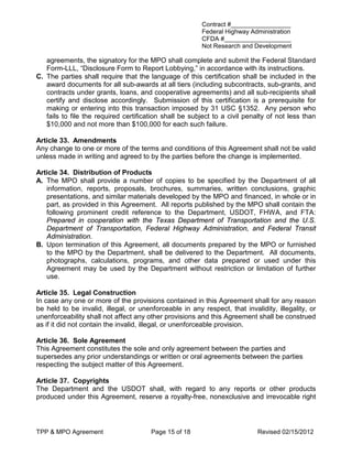 Contract #_________________
                                                        Federal Highway Administration
                                                        CFDA #___________________
                                                        Not Research and Development

   agreements, the signatory for the MPO shall complete and submit the Federal Standard
   Form-LLL, “Disclosure Form to Report Lobbying,” in accordance with its instructions.
C. The parties shall require that the language of this certification shall be included in the
   award documents for all sub-awards at all tiers (including subcontracts, sub-grants, and
   contracts under grants, loans, and cooperative agreements) and all sub-recipients shall
   certify and disclose accordingly. Submission of this certification is a prerequisite for
   making or entering into this transaction imposed by 31 USC §1352. Any person who
   fails to file the required certification shall be subject to a civil penalty of not less than
   $10,000 and not more than $100,000 for each such failure.

Article 33. Amendments
Any change to one or more of the terms and conditions of this Agreement shall not be valid
unless made in writing and agreed to by the parties before the change is implemented.

Article 34. Distribution of Products
A. The MPO shall provide a number of copies to be specified by the Department of all
   information, reports, proposals, brochures, summaries, written conclusions, graphic
   presentations, and similar materials developed by the MPO and financed, in whole or in
   part, as provided in this Agreement. All reports published by the MPO shall contain the
   following prominent credit reference to the Department, USDOT, FHWA, and FTA:
   Prepared in cooperation with the Texas Department of Transportation and the U.S.
   Department of Transportation, Federal Highway Administration, and Federal Transit
   Administration.
B. Upon termination of this Agreement, all documents prepared by the MPO or furnished
   to the MPO by the Department, shall be delivered to the Department. All documents,
   photographs, calculations, programs, and other data prepared or used under this
   Agreement may be used by the Department without restriction or limitation of further
   use.

Article 35. Legal Construction
In case any one or more of the provisions contained in this Agreement shall for any reason
be held to be invalid, illegal, or unenforceable in any respect, that invalidity, illegality, or
unenforceability shall not affect any other provisions and this Agreement shall be construed
as if it did not contain the invalid, illegal, or unenforceable provision.

Article 36. Sole Agreement
This Agreement constitutes the sole and only agreement between the parties and
supersedes any prior understandings or written or oral agreements between the parties
respecting the subject matter of this Agreement.

Article 37. Copyrights
The Department and the USDOT shall, with regard to any reports or other products
produced under this Agreement, reserve a royalty-free, nonexclusive and irrevocable right




TPP & MPO Agreement                    Page 15 of 18                        Revised 02/15/2012
 