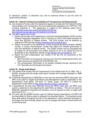 Contract #_________________
                                                     Federal Highway Administration
                                                     CFDA #___________________
                                                     Not Research and Development

to reproduce, publish, or otherwise use, and to authorize others to use the work for
government purposes.

Article 38. Federal Funding Accountability and Transparency Act Requirements
A. Any recipient of funds under this Agreement agrees to comply with the Federal Funding
   Accountability and Transparency Act and implementing regulations at 2 CFR Part 170,
   including Appendix A. This Agreement is subject to the following award terms:
   http://edocket.access.gpo.gov/2010/pdf/2010-22705.pdf                               and
   http://edocket.access.gpo.gov/2010/pdf/2010-22706.pdf.
B. The MPO agrees that it shall:
   1. Obtain and provide to the Department a Central Contracting Registry (CCR) number
       (Federal Acquisition Regulation, Part 4, Sub-part 4.1100) if this award provides for
       more than $25,000 in Federal funding. The CCR number may be obtained by
       visiting the CCR web-site at https://www.bpn.gov/ccr/default.aspx;
   2. Obtain and provide to the Department a Data Universal Numbering System (DUNS)
       number, a unique nine-character number that allows the Federal government to
       track the distribution of federal money. The DUNS number may be requested free
       of charge for all businesses and entities required to do so by visiting the Dun &
       Bradstreet on-line registration website at http://fedgov.dnb.com/webform; and
   3. Report the total compensation and names of its top five (5) executives to the
       Department if:
       i. More than 80% of annual gross revenues are from the Federal government, and
           those revenues are greater than $25,000,000; and
       ii. The compensation information is not already available through reporting to the
           U.S. Securities and Exchange Commission.

Article 39. Single Audit Report
A. The parties shall comply with the requirements of the Single Audit Act of 1984, Pub. L.
   98-502, ensuring that the single audit report includes the coverage stipulated in OMB
   Circular A-133.
B. If threshold expenditures of $500,000 or more are met during the MPO's fiscal year, the
   MPO must submit a Single Audit Report and Management Letter (if applicable) to the
   Department's Audit Office, 125 East 11th Street, Austin, TX 78701 or contact the
   Department’s Audit Office at http://www.txdot.gov/contact_us/audit.htm.
C. If expenditures are less than $500,000 during the MPO's fiscal year, the MPO must
   submit a statement to the Department's Audit Office as follows: "We did not meet the
   $500,000 expenditure threshold and therefore, are not required to have a single audit
   performed for FY ______."
D. For each year the project remains open for federal funding expenditures, the MPO will
   be responsible for filing a report or statement as described above. The required annual
   filing shall extend throughout the life of this Agreement, unless otherwise amended or
   the project has been formally closed out and no charges have been incurred within the
   current fiscal year.




TPP & MPO Agreement                  Page 16 of 18                      Revised 02/15/2012
 