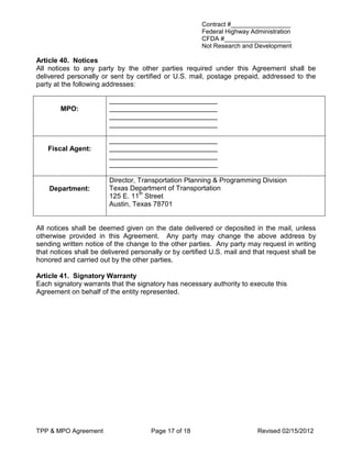 Contract #_________________
                                                       Federal Highway Administration
                                                       CFDA #___________________
                                                       Not Research and Development

Article 40. Notices
All notices to any party by the other parties required under this Agreement shall be
delivered personally or sent by certified or U.S. mail, postage prepaid, addressed to the
party at the following addresses:

                        ____________________________
        MPO:            ____________________________
                        ____________________________
                        ____________________________

                        ____________________________
   Fiscal Agent:        ____________________________
                        ____________________________
                        ____________________________

                        Director, Transportation Planning & Programming Division
    Department:         Texas Department of Transportation
                        125 E. 11th Street
                        Austin, Texas 78701


All notices shall be deemed given on the date delivered or deposited in the mail, unless
otherwise provided in this Agreement. Any party may change the above address by
sending written notice of the change to the other parties. Any party may request in writing
that notices shall be delivered personally or by certified U.S. mail and that request shall be
honored and carried out by the other parties.

Article 41. Signatory Warranty
Each signatory warrants that the signatory has necessary authority to execute this
Agreement on behalf of the entity represented.




TPP & MPO Agreement                   Page 17 of 18                       Revised 02/15/2012
 