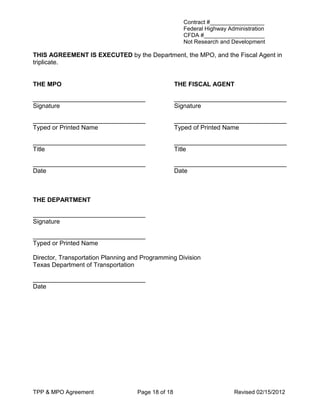 Contract #_________________
                                                      Federal Highway Administration
                                                      CFDA #___________________
                                                      Not Research and Development

THIS AGREEMENT IS EXECUTED by the Department, the MPO, and the Fiscal Agent in
triplicate.


THE MPO                                             THE FISCAL AGENT

________________________________                    ________________________________
Signature                                           Signature

________________________________                    ________________________________
Typed or Printed Name                               Typed of Printed Name

________________________________                    ________________________________
Title                                               Title

________________________________                    ________________________________
Date                                                Date



THE DEPARTMENT

________________________________
Signature

________________________________
Typed or Printed Name

Director, Transportation Planning and Programming Division
Texas Department of Transportation

________________________________
Date




TPP & MPO Agreement                 Page 18 of 18                       Revised 02/15/2012
 