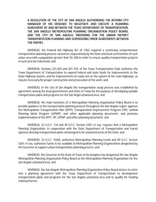 A RESOLUTION OF THE CITY OF SAN ANGELO AUTHORIZING THE INTERIM CITY
       MANAGER OF HIS DESIGNEE TO NEGOTIATE AND EXECUTE A PLANNING
       AGREEMENT BY AND BETWEEN THE TEXAS DEPARTMENT OF TRANSPORTATION,
       THE SAN ANGELO METROPOLITAN PLANNING ORGANIZATION POLICY BOARD,
       AND THE CITY OF SAN ANGELO, PROVIDING FOR THE URBAN DISTRICT
       TRANSPORTATION PLANNING AND SUPERSEDING PRIOR AGREEMENTS BETWEEN
       THE PARTIES

        WHEREAS, the Federal Aid Highway Act of 1962 required a continuing comprehensive
transportation planning process carried on cooperatively by the State and local communities of each
urban area with a population greater than 50, 000 in order to ensure quality transportation projects
in such area for federal aid; and

        WHEREAS, Sections 221.003 and 201.703, of the Texas Transportation Code authorize the
Texas Department of Transportation to expend federal and state funds for improvements to the
State Highway System, and for improvements to roads not on the system of the state highways, as
may be necessary for proper construction and prosecution of the work; and,

       WHEREAS, in the City of San Angelo the transportation study process was established by
agreement among the local governments and State of Texas for the purpose of developing suitable
transportation plans and programs for the San Angel urbanized area; and

       WHEREAS, the main functions of a Metropolitan Planning Organization Policy Board is to
provide guidance to the transportation planning process throughout the San Angelo region; approve
the Metropolitan Transportation Plan (MTP), Transportation Improvement Program (TIP); Unified
Planning Work Program (UPWP); and other applicable planning documents; and promote
implementation of the MTP, TIP, UPWP, and other planning documents; and

       WHEREAS, 23 U.S.C. 134 and 49 U.S.C. Section 5301 et seq. requires that a Metropolitan
Planning Organization, in cooperation with the State Department of Transportation and transit
agencies develop transportation plans and programs for urbanized areas of the State; and

       WHEREAS, 23 U.S.C. 104(f), authorizes Metropolitan Planning Funds and 49 U.S.C. Section
5301 et seq. authorizes funds to be available to Metropolitan Planning Organizations designated by
the Governor to support urban transportation planning process; and

       WHEREAS, the Governor of the State of Texas or his designee has designated the San Angelo
Metropolitan Planning Organization Policy Board as the Metropolitan Planning Organization for the
San Angelo urbanized area; and

        WHEREAS, the San Angelo Metropolitan Planning Organization Policy Board desires to enter
into a planning agreement with the Texas Department of Transportation to development
transportation plans and programs for the San Angelo urbanized area and to qualify for funding
relating thereto:
 