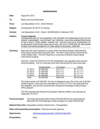 MEMORANDUM

Date:           August 30, 2012

To:             Mayor and Councilmembers

From:           Luis Elguezabal, A.A.E., Airport Director

Subject:        Consideration for 09-18-12 meeting

Contact:        Luis Elguezabal, A.A.E., Airport, 325-659-6409 or Extension-1010

Caption:        Consent Agenda:
                CONSIDERATION OF AUTHORIZING THE INTERIM CITY MANAGER EXECUTE AN
                GRANT AGREEMENT ACCEPTING THE FEDERAL AVIATION ADMINISTRATION’S
                FY-2012 MULTI YEAR GRANT (GRANT NO. 3-48-0191-033-2012) ESTIMATED AT
                $4,000,000.00 FOR WHICH $444,444.00 WILL BE CITY’S PORTION OF MATCHING
                FUNDS FOR IMPROVEMENTS AT SAN ANGELO REGIONAL AIRPORT.

Summary:        Each year the airport applies for a grant under the Federal Aviation Administration
                (FAA) Airport Improvement Program (AIP). The AIP is authorized by Title-49 of the
                United States Code. The AIP's objective is to provide funding for airport capital
                improvement projects.

                Grant No. 3-48-0191-033-2012 is for the rehabilitation and upgrades of the airport’s
                terminal building. This is a multi-year grant with amendments for each fiscal year:

                                      Federal Share         City Share                 TOTAL
                       FY-2012        $1,000,000            $111,111               $1,111,111
                       FY-2013        $1,000,000            $111,111               $1,111,111
                       FY-2014        $1,000,000            $111,111               $1,111,111
                       FY-2015        $1,000,000            $111,111               $1,111,111
                       Total          $4,000,000            $444,444               $4,444,444

                The federal share is $1,000,000. The City is obligated to pay 10% of the cost of all FAA
                funded projects, in this case that estimated sum is $111,111.00. The airport will fund
                this obligation, and all future amendments, through the Passenger Facility Charge
                (PFC) program.

                The FAA requests that the grant be accepted, attorney certified, and executed by
                September 18, 2012.

Financial Impact:      This Grant generates federal funds of $4,000,000 that are augmented by
                       $444,444 from the Passenger Facility Charges for a total of $4,444,444.

Related Vision Item: Adequately maintain infrastructure • Transportation

Other Information/Recommendation: Staff recommends approval.

Attachments:                   FAA Grant Agreement No. 3-48-0191-033-2012

Presentation:                  None
 