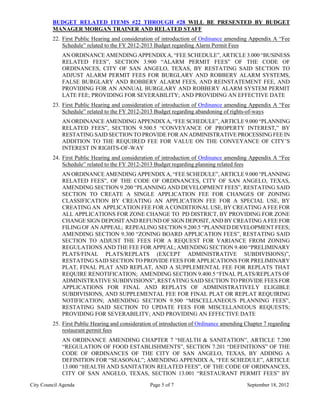 BUDGET RELATED ITEMS #22 THROUGH #28 WILL BE PRESENTED BY BUDGET
         MANAGER MORGAN TRAINER AND RELATED STAFF
         22. First Public Hearing and consideration of introduction of Ordinance amending Appendix A “Fee
             Schedule” related to the FY 2012-2013 Budget regarding Alarm Permit Fees
             AN ORDINANCE AMENDING APPENDIX A, “FEE SCHEDULE”, ARTICLE 3.000 “BUSINESS
             RELATED FEES”, SECTION 3.900 “ALARM PERMIT FEES” OF THE CODE OF
             ORDINANCES, CITY OF SAN ANGELO, TEXAS, BY RESTATING SAID SECTION TO
             ADJUST ALARM PERMIT FEES FOR BURGLARY AND ROBBERY ALARM SYSTEMS,
             FALSE BURGLARY AND ROBBERY ALARM FEES, AND REINSTATEMENT FEE, AND
             PROVIDING FOR AN ANNUAL BURGLARY AND ROBBERY ALARM SYSTEM PERMIT
             LATE FEE; PROVIDING FOR SEVERABILITY; AND PROVIDING AN EFFECTIVE DATE
         23. First Public Hearing and consideration of introduction of Ordinance amending Appendix A “Fee
             Schedule” related to the FY 2012-2013 Budget regarding abandoning of rights-of-ways
             AN ORDINANCE AMENDING APPENDIX A, “FEE SCHEDULE”, ARTICLE 9.000 “PLANNING
             RELATED FEES”, SECTION 9.500.5 “CONVEYANCE OF PROPERTY INTEREST,” BY
             RESTATING SAID SECTION TO PROVIDE FOR AN ADMINISTRATIVE PROCESSING FEE IN
             ADDITION TO THE REQUIRED FEE FOR VALUE ON THE CONVEYANCE OF CITY’S
             INTEREST IN RIGHTS-OF-WAY
         24. First Public Hearing and consideration of introduction of Ordinance amending Appendix A “Fee
             Schedule” related to the FY 2012-2013 Budget regarding planning related fees
             AN ORDINANCE AMENDING APPENDIX A, “FEE SCHEDULE”, ARTICLE 9.000 “PLANNING
             RELATED FEES”, OF THE CODE OF ORDINANCES, CITY OF SAN ANGELO, TEXAS,
             AMENDING SECTION 9.200 “PLANNING AND DEVELOPMENT FEES”, RESTATING SAID
             SECTION TO CREATE A SINGLE APPLICATION FEE FOR CHANGES OF ZONING
             CLASSIFICATION BY CREATING AN APPLICATION FEE FOR A SPECIAL USE, BY
             CREATING AN APPLICATION FEE FOR A CONDITIONAL USE, BY CREATING A FEE FOR
             ALL APPLICATIONS FOR ZONE CHANGE TO PD DISTRICT, BY PROVIDING FOR ZONE
             CHANGE SIGN DEPOSIT AND REFUND OF SIGN DEPOSIT, AND BY CREATING A FEE FOR
             FILING OF AN APPEAL; REPEALING SECTION 9.200.5 “PLANNED DEVELOPMENT FEES;
             AMENDING SECTION 9.300 “ZONING BOARD APPLICATION FEES”, RESTATING SAID
             SECTION TO ADJUST THE FEES FOR A REQUEST FOR VARIANCE FROM ZONING
             REGULATIONS AND THE FEE FOR APPEAL; AMENDING SECTION 9.400 “PRELIMINARY
             PLATS/FINAL PLATS/REPLATS (EXCEPT ADMINISTRATIVE SUBDIVISIONS)”,
             RESTATING SAID SECTION TO PROVIDE FEES FOR APPLICATIONS FOR PRELIMINARY
             PLAT, FINAL PLAT AND REPLAT, AND A SUPPLEMENTAL FEE FOR REPLATS THAT
             REQUIRE RENOTIFICATION; AMENDING SECTION 9.400.5 “FINAL PLATS/REPLATS OF
             ADMINISTRATIVE SUBDIVISIONS”, RESTATING SAID SECTION TO PROVIDE FEES FOR
             APPLICATIONS FOR FINAL AND REPLATS OF ADMINISTRATIVELY ELIGIBLE
             SUBDIVISIONS, AND SUPPLEMENTAL FEE FOR FINAL PLAT OR REPLAT REQUIRING
             NOTIFICATION; AMENDING SECTION 9.500 “MISCELLANEOUS PLANNING FEES”,
             RESTATING SAID SECTION TO UPDATE FEES FOR MISCELLANEOUS REQUESTS;
             PROVIDING FOR SEVERABILITY; AND PROVIDING AN EFFECTIVE DATE
         25. First Public Hearing and consideration of introduction of Ordinance amending Chapter 7 regarding
             restaurant permit fees
             AN ORDINANCE AMENDING CHAPTER 7 “HEALTH & SANITATION”, ARTICLE 7.200
             “REGULATION OF FOOD ESTABLISHMENTS”, SECTION 7.201 “DEFINITIONS” OF THE
             CODE OF ORDINANCES OF THE CITY OF SAN ANGELO, TEXAS, BY ADDING A
             DEFINITION FOR “SEASONAL”; AMENDING APPENDIX A, “FEE SCHEDULE”, ARTICLE
             13.000 “HEALTH AND SANITATION RELATED FEES”, OF THE CODE OF ORDINANCES,
             CITY OF SAN ANGELO, TEXAS, SECTION 13.001 “RESTAURANT PERMIT FEES” BY
City Council Agenda                               Page 5 of 7                             September 18, 2012
 