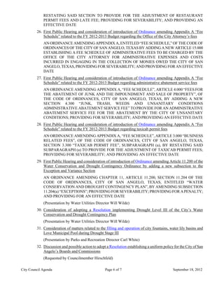 RESTATING SAID SECTION TO PROVIDE FOR THE ADJUSTMENT OF RESTAURANT
             PERMIT FEES AND LATE FEE; PROVIDING FOR SEVERABILITY; AND PROVIDING AN
             EFFECTIVE DATE
         26. First Public Hearing and consideration of introduction of Ordinance amending Appendix A “Fee
             Schedule” related to the FY 2012-2013 Budget regarding the Office of the City Attorney’s fees
             AN ORDINANCE AMENDING APPENDIX A, ENTITLED “FEE SCHEDULE,” OF THE CODE OF
             ORDINANCES OF THE CITY OF SAN ANGELO, TEXAS BY ADDING A NEW ARTICLE 15.000
             ESTABLISHING A FEE SCHEDULE OF ADMINISTRATIVE FEES TO BE CHARGED BY THE
             OFFICE OF THE CITY ATTORNEY FOR ADMINISTRATIVE EXPENSES AND COSTS
             INCURRED IN ENGAGING IN THE COLLECTION OF MONIES OWED THE CITY OF SAN
             ANGELO, TEXAS, PROVIDING FOR SEVERABILITY; AND PROVIDING FOR AN EFFECTIVE
             DATE
         27. First Public Hearing and consideration of introduction of Ordinance amending Appendix A “Fee
             Schedule” related to the FY 2012-2013 Budget regarding administrative abatement service fees
             AN ORDINANCE AMENDING APPENDIX A, “FEE SCHEDULE”, ARTICLE 4.000 “FEES FOR
             THE ABATEMENT OF JUNK AND THE IMPOUNDMENT AND SALE OF PROPERTY”, OF
             THE CODE OF ORDINANCES, CITY OF SAN ANGELO, TEXAS, BY ADDING A NEW
             SECTION 4.300 “JUNK, TRASH, WEEDS AND UNSANITARY CONDITIONS
             ADMINISTRATIVE ABATEMENT SERVICE FEE” TO PROVIDE FOR AN ADMINISTRATIVE
             ABATEMENT SERVICE FEE FOR THE ABATEMENT BY THE CITY OF UNSANITARY
             CONDITIONS; PROVIDING FOR SEVERABILITY; AND PROVIDING AN EFFECTIVE DATE
         28. First Public Hearing and consideration of introduction of Ordinance amending Appendix A “Fee
             Schedule” related to the FY 2012-2013 Budget regarding taxicab permit fees
             AN ORDINANCE AMENDING APPENDIX A, “FEE SCHEDULE”, ARTICLE 3.000 “BUSINESS
             RELATED FEES”, OF THE CODE OF ORDINANCES, CITY OF SAN ANGELO, TEXAS,
             SECTION 3.300 “TAXICAB PERMIT FEE”, SUBPARAGRAPH (a), BY RESTATING SAID
             SUBPARAGRAPH (a) TO PROVIDE FOR THE ADJUSTMENT OF TAXICAB PERMIT FEES;
             PROVIDING FOR SEVERABILITY; AND PROVIDING AN EFFECTIVE DATE
         29. First Public Hearing and consideration of introduction of Ordinance amending Article 11.200 of the
             Water Conservation and Drought Contingency Ordinance by adding a new subsection to the
             Exception and Variance Section
             AN ORDINANCE AMENDING CHAPTER 11, ARTICLE 11.200, SECTION 11.204 OF THE
             CODE OF ORDINANCES, CITY OF SAN ANGELO, TEXAS, ENTITLED “WATER
             CONSERVATION AND DROUGHT CONTINGENCY PLAN”, BY AMENDING SUBSECTION
             11.204(a) “EXCEPTIONS”; PROVIDING FOR SEVERABILITY; PROVIDING FOR A PENALTY;
             AND PROVIDING FOR AN EFFECTIVE DATE
             (Presentation by Water Utilities Director Will Wilde)
         30. Consideration of adopting a Resolution implementing Drought Level III of the City’s Water
             Conservation and Drought Contingency Plan
             (Presentation by Water Utilities Director Will Wilde)
         31. Consideration of matters related to the filling and operation of city fountains, water lily basins and
             Love Municipal Pool during Drought Stage III
             (Presentation by Parks and Recreation Director Carl White)
         32. Discussion and possible action to adopt a Resolution establishing a uniform policy for the City of San
             Angelo’s Boards and Commissions
             (Requested by Councilmember Hirschfeld)

City Council Agenda                                 Page 6 of 7                                September 18, 2012
 