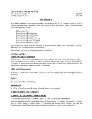 CITY COUNCIL MINUTE RECORD
The City of San Angelo                                                                                Page 699
Tuesday, August 30, 2012                                                                              Vol. 103

                                              OPEN SESSION

BE IT REMEMBERED City Council convened in a special meeting at 1:34 P.M., Tuesday, August 30, 2012, in
the San Angelo McNease Convention Center, 500 Rio Concho Drive, San Angelo, Texas. All duly authorized
members of the Council, to-wit:

        Mayor, Alvin New
        Councilmember Paul Alexander
        Councilmember Dwain Morrison
        Councilmember Johnny Silvas
        Councilmember Fredd B. Adams, II
        Councilmember Kendall Hirschfeld
        Councilmember Charlotte Farmer
were present and acting, with the exception of Councilmember Adams, thus constituting a quorum.
Whereupon, the following business was transacted:
An invocation was given by and pledge was led by Mayor New.

SPECIAL AGENDA
EXECUTIVE/CLOSED SESSION
At 1:36 P.M., Council convened in Executive Session under the provision of Government Code, Title 5.
Open Government; Ethics, Subtitle A. Open Government, Chapter 551. Open Meetings, Subchapter D.
Exceptions to Requirement that Meetings be Open, Section 551.074 Personnel Matters to discuss the
appointment, employment, and duties of the City Manager.

OPEN SESSION (continued)

At 3:20 P.M. City Council concluded the Executive/Closed Session whereupon the following business was
transacted:

RECESS

At AP.M., Mayor New called a recess.

RECONVENE
At AP.M., Council reconvened, and the following business was transacted:

PUBLIC HEARING AND COMMENT

FOLLOW UP AND ADMINISTRATIVE ISSUES
CONSIDERATION OF MATTERS DISCUSSED IN EXECUTIVE/CLOSED SESSION
Motion, to select the following candidates as finalist for the position of City Manager: Christopher D. Coffman,
Jared H. Miller, Susan K. Thorpe, Daniel H. Valenzuela, and Melissa Byrne Vossmer, was made by
Councilmember Hirschfeld and seconded by Councilmember Silvas. Motion carried unanimously.
 