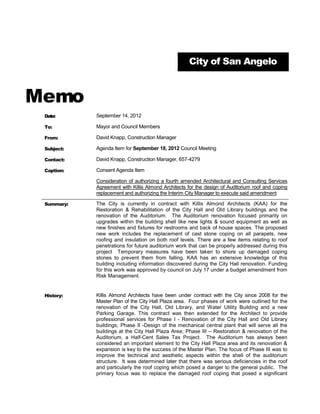 City of San Angelo



Memo
 Date:      September 14, 2012

 To:        Mayor and Council Members

 From:      David Knapp, Construction Manager

 Subject:   Agenda Item for September 18, 2012 Council Meeting

 Contact:   David Knapp, Construction Manager, 657-4279

 Caption:   Consent Agenda Item

            Consideration of authorizing a fourth amended Architectural and Consulting Services
            Agreement with Killis Almond Architects for the design of Auditorium roof and coping
            replacement and authorizing the Interim City Manager to execute said amendment

 Summary:   The City is currently in contract with Killis Almond Architects (KAA) for the
            Restoration & Rehabilitation of the City Hall and Old Library buildings and the
            renovation of the Auditorium. The Auditorium renovation focused primarily on
            upgrades within the building shell like new lights & sound equipment as well as
            new finishes and fixtures for restrooms and back of house spaces. The proposed
            new work includes the replacement of cast stone coping on all parapets, new
            roofing and insulation on both roof levels. There are a few items relating to roof
            penetrations for future auditorium work that can be properly addressed during this
            project Temporary measures have been taken to shore up damaged coping
            stones to prevent them from falling. KAA has an extensive knowledge of this
            building including information discovered during the City Hall renovation. Funding
            for this work was approved by council on July 17 under a budget amendment from
            Risk Management.


 History:   Killis Almond Architects have been under contract with the City since 2008 for the
            Master Plan of the City Hall Plaza area. Four phases of work were outlined for the
            renovation of the City Hall, Old Library, and Water Utility Building and a new
            Parking Garage. This contract was then extended for the Architect to provide
            professional services for Phase I - Renovation of the City Hall and Old Library
            buildings; Phase II -Design of the mechanical central plant that will serve all the
            buildings at the City Hall Plaza Area; Phase III – Restoration & renovation of the
            Auditorium, a Half-Cent Sales Tax Project. The Auditorium has always been
            considered an important element to the City Hall Plaza area and its renovation &
            expansion is key to the success of the Master Plan. The focus of Phase III was to
            improve the technical and aesthetic aspects within the shell of the auditorium
            structure. It was determined later that there was serious deficiencies in the roof
            and particularly the roof coping which posed a danger to the general public. The
            primary focus was to replace the damaged roof coping that posed a significant
 