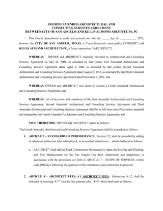FOURTH AMENDED ARCHITECTURAL AND
                   CONSULTING SERVICES AGREEMENT
     BETWEEN CITY OF SAN ANGELO AND KILLIS ALMOND ARCHITECTS, PC

       This Fourth Amendment is made and entered into this the _____ day of ___________, 2012,
between the CITY OF SAN ANGELO, TEXAS, a Texas home-rule municipality (“OWNER”) and
KILLIS ALMOND ARCHITECTS PC, a Texas corporation “(ARCHITECT”).

       WHEREAS,         OWNER and ARCHITECT originally executed an Architectural and Consulting
Services Agreement on July 24, 2008, as amended by that certain First Amended Architectural and
Consulting Services Agreement dated April 6, 2009, as amended by that certain Second Amended
Architectural and Consulting Services Agreement dated August 3, 2010, as amended by that Third Amended
Architectural and Consulting Services Agreement dated November 1, 2011; and

       WHEREAS, OWNER and ARCHITECT now desire to execute a Fourth Amended Architectural
and Consulting Services Agreement; and

       WHEREAS, all of the terms and conditions of the First Amended Architectural and Consulting
Services Agreement, Second Amended Architectural and Consulting Services Agreement and Third
Amended Architectural and Consulting Services Agreement shall be in full force and effect unless amended
and changed by this Fourth Amended Architectural and Consulting Services Agreement; and

       NOW THEREFORE, OWNER and ARCHITECT agree as follows:

The Fourth Amended Architectural and Consulting Services Agreement shall be amended as follows:

   1. ARTICLE 2 – STANDARDS OF PERFORMANCE, Section 2.2, shall be amended by adding
       an additional subsection after subsection d., to be entitled subsection e., which shall read as follows:

       e. ARCHITECT shall deliver Final Construction Documents to repair the Roofing and Flashing,
           and Roof Replacement for the San Angelo City Hall Auditorium and Stagehouse in
           accordance with the provisions set forth in ARTICLE 3 – SCOPE OF SERVICES, within
           sixty (60) days following the approval of the conditions report and notice to proceed.


   2. ARTICLE 4 – ARCHITECT FEES, 4.1 ARCHITECT FEES, Subsection 4.1.2, shall be
       amended by inserting “C-7” into the first sentence after “C-6” which shall read as follows:
 