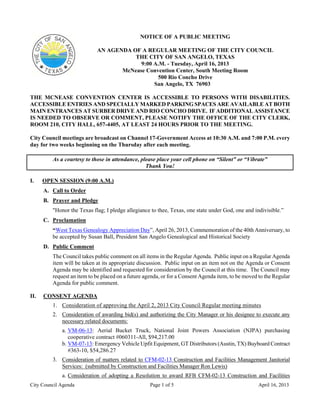 NOTICE OF A PUBLIC MEETING

                            AN AGENDA OF A REGULAR MEETING OF THE CITY COUNCIL
                                       THE CITY OF SAN ANGELO, TEXAS
                                         9:00 A.M. - Tuesday, April 16, 2013
                                   McNease Convention Center, South Meeting Room
                                               500 Rio Concho Drive
                                              San Angelo, TX 76903

THE MCNEASE CONVENTION CENTER IS ACCESSIBLE TO PERSONS WITH DISABILITIES.
ACCESSIBLE ENTRIES AND SPECIALLY MARKED PARKING SPACES ARE AVAILABLE AT BOTH
MAIN ENTRANCES AT SURBER DRIVE AND RIO CONCHO DRIVE. IF ADDITIONAL ASSISTANCE
IS NEEDED TO OBSERVE OR COMMENT, PLEASE NOTIFY THE OFFICE OF THE CITY CLERK,
ROOM 210, CITY HALL, 657-4405, AT LEAST 24 HOURS PRIOR TO THE MEETING.

City Council meetings are broadcast on Channel 17-Government Access at 10:30 A.M. and 7:00 P.M. every
day for two weeks beginning on the Thursday after each meeting.

         As a courtesy to those in attendance, please place your cell phone on “Silent” or “Vibrate”
                                                 Thank You!

I.    OPEN SESSION (9:00 A.M.)
      A. Call to Order
      B. Prayer and Pledge
         "Honor the Texas flag; I pledge allegiance to thee, Texas, one state under God, one and indivisible.”
      C. Proclamation
         “West Texas Genealogy Appreciation Day”, April 26, 2013, Commemoration of the 40th Anniversary, to
         be accepted by Susan Ball, President San Angelo Genealogical and Historical Society
      D. Public Comment
         The Council takes public comment on all items in the Regular Agenda. Public input on a Regular Agenda
         item will be taken at its appropriate discussion. Public input on an item not on the Agenda or Consent
         Agenda may be identified and requested for consideration by the Council at this time. The Council may
         request an item to be placed on a future agenda, or for a Consent Agenda item, to be moved to the Regular
         Agenda for public comment.

II.   CONSENT AGENDA
         1. Consideration of approving the April 2, 2013 City Council Regular meeting minutes
         2. Consideration of awarding bid(s) and authorizing the City Manager or his designee to execute any
            necessary related documents:
             a. VM-06-13: Aerial Bucket Truck, National Joint Powers Association (NJPA) purchasing
                cooperative contract #060311-All, $94,217.00
             b. VM-07-13: Emergency Vehicle Upfit Equipment, GT Distributors (Austin, TX) Buyboard Contract
                #363-10, $54,286.27
         3. Consideration of matters related to CFM-02-13 Construction and Facilities Management Janitorial
            Services: (submitted by Construction and Facilities Manager Ron Lewis)
             a. Consideration of adopting a Resolution to award RFB CFM-02-13 Construction and Facilities
City Council Agenda                                 Page 1 of 5                                     April 16, 2013
 