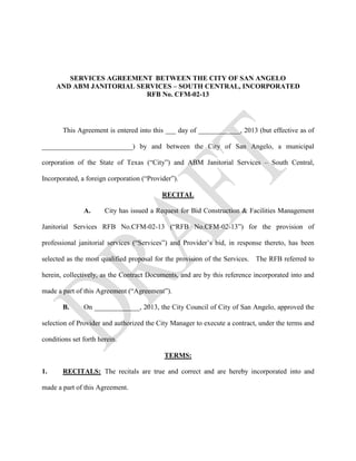 SERVICES AGREEMENT BETWEEN THE CITY OF SAN ANGELO
     AND ABM JANITORIAL SERVICES – SOUTH CENTRAL, INCORPORATED
                          RFB No. CFM-02-13




       This Agreement is entered into this ___ day of ____________, 2013 (but effective as of

__________________________) by and between the City of San Angelo, a municipal

corporation of the State of Texas (“City”) and ABM Janitorial Services – South Central,

Incorporated, a foreign corporation (“Provider”).

                                           RECITAL

               A.      City has issued a Request for Bid Construction & Facilities Management

Janitorial Services RFB No.CFM-02-13 (“RFB No.CFM-02-13”) for the provision of

professional janitorial services (“Services”) and Provider’s bid, in response thereto, has been

selected as the most qualified proposal for the provision of the Services. The RFB referred to

herein, collectively, as the Contract Documents, and are by this reference incorporated into and

made a part of this Agreement (“Agreement”).

       B.      On _____________, 2013, the City Council of City of San Angelo, approved the

selection of Provider and authorized the City Manager to execute a contract, under the terms and

conditions set forth herein.

                                            TERMS:

1.     RECITALS: The recitals are true and correct and are hereby incorporated into and

made a part of this Agreement.
 