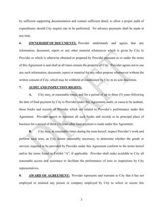 by sufficient supporting documentation and contain sufficient detail, to allow a proper audit of

expenditures should City require one to be performed. No advance payments shall be made at

any time.

6.     OWNERSHIP OF DOCUMENTS: Provider                   understands    and   agrees   that    any

information, document, report or any other material whatsoever which is given by City to

Provider or which is otherwise obtained or prepared by Provider pursuant to or under the terms

of this Agreement is and shall at all times remain the property of City. Provider agrees not to use

any such information, document, report or material for any other purpose whatsoever without the

written consent of City, which may be withheld or conditioned by City in its sole discretion.

7.     AUDIT AND INSPECTION RIGHTS:

       A.      City may, at reasonable times, and for a period of up to three (3) years following

the date of final payment by City to Provider under this Agreement, audit, or cause to be audited,

those books and records of Provider which are related to Provider’s performance under this

Agreement. Provider agrees to maintain all such books and records at its principal place of

business for a period of three (3) years after final payment is made under this Agreement.

       B.      City may, at reasonable times during the term hereof, inspect Provider’s work and

perform such tests, as City deems reasonably necessary, to determine whether the goods or

services required to be provided by Provider under this Agreement conform to the terms hereof

and/or the terms found in Exhibit “A”, if applicable. Provider shall make available to City all

reasonable access and assistance to facilitate the performance of tests or inspections by City

representatives.

8.     AWARD OF AGREEMENT: Provider represents and warrants to City that it has not

employed or retained any person or company employed by City to solicit or secure this




                                                3
 