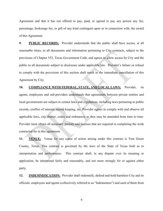 Agreement and that it has not offered to pay, paid, or agreed to pay any person any fee,

percentage, brokerage fee, or gift of any kind contingent upon or in connection with, the award

of this Agreement.

9.       PUBLIC RECORDS: Provider understands that the public shall have access, at all

reasonable times, to all documents and information pertaining to City contracts, subject to the

provisions of Chapter 552, Texas Government Code, and agrees to allow access by City and the

public to all documents subject to disclosure under applicable law. Provider’s failure or refusal

to comply with the provisions of this section shall result in the immediate cancellation of this

Agreement by City.

10.      COMPLIANCE WITH FEDERAL, STATE, AND LOCAL LAWS:                          Provider,    its

agents, employees and sub-providers understands that agreements between private entities and

local governments are subject to certain laws and regulations, including laws pertaining to public

records, conflict of interest, record keeping, etc. Provider agrees to comply with and observe all

applicable laws, city charter, codes and ordinances as they may be amended from time to time.

Provider must obtain all necessary permits and licenses that are required in completing the work

contracted for in this agreement.

11.      VENUE: Venue for any cause of action arising under this contract is Tom Green

County, Texas. This contract is governed by the laws of the State of Texas both as to

interpretation and performance.     This contract shall, in any dispute over its meaning or

application, be interpreted fairly and reasonably, and not more strongly for or against either

party.

12.      INDEMNIFICATION: Provider shall indemnify, defend and hold harmless City and its

officials, employees and agents (collectively referred to as “Indemnitees”) and each of them from




                                                4
 