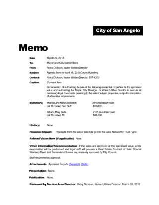 City of San Angelo



Memo
 Date:          March 26, 2013
 To:            Mayor and Councilmembers
 From:          Ricky Dickson, Water Utilities Director
 Subject:       Agenda Item for April 16, 2013 Council Meeting
 Contact:       Ricky Dickson, Water Utilities Director, 657-4209
 Caption:       Consent Item
                Consideration of authorizing the sale of the following residential properties for the appraised
                value and authorizing the Mayor, City Manager, or Water Utilities Director to execute all
                necessary legal documents pertaining to the sale of subject properties, subject to completion
                of all curative requirements.

 Summary:       Michael and Nancy Benetich                   2810 Red Bluff Road
                Lot 18, Group Red Bluff                      $91,800

                Bill and Mary Butts                           2165 Gun Club Road
                Lot 10, Group 10                              $88,000


 History:       None.

 Financial Impact:      Proceeds from the sale of lake lots go into the Lake Nasworthy Trust Fund.

 Related Vision Item (if applicable): None.

 Other Information/Recommendation: If the sales are approved at the appraised value, a title
 examination will be performed and legal staff will prepare a Real Estate Contract of Sale, Special
 Warranty Deed and Surrender of Lease, as previously approved by City Council.

 Staff recommends approval.

 Attachments: Appraisal Reports (Benetich); (Butts)

 Presentation: None.

 Publication: None.

 Reviewed by Service Area Director: Ricky Dickson, Water Utilities Director, March 26, 2013
 