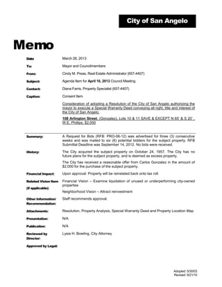 City of San Angelo



Memo
 Date:                 March 26, 2013

 To:                   Mayor and Councilmembers

 From:                 Cindy M. Preas, Real Estate Administrator (657-4407)

 Subject:              Agenda Item for April 16, 2013 Council Meeting

 Contact:              Diana Farris, Property Specialist (657-4407)

 Caption:              Consent Item

                       Consideration of adopting a Resolution of the City of San Angelo authorizing the
                       mayor to execute a Special Warranty Deed conveying all right, title and interest of
                       the City of San Angelo:
                       108 Arlington Street, (Gonzalez), Lots 10 & 11 SAVE & EXCEPT N 65’ & S 20’ ,
                       W.E. Phillips, $2,000


 Summary:              A Request for Bids (RFB: PRO-06-12) was advertised for three (3) consecutive
                       weeks and was mailed to six (6) potential bidders for the subject property. RFB
                       Submittal Deadline was September 14, 2012. No bids were received.

 History:              The City acquired the subject property on October 24, 1957. The City has no
                       future plans for the subject property, and is deemed as excess property.
                       The City has received a reasonable offer from Carlos Gonzalez in the amount of
                       $2,000 for the purchase of the subject property.

 Financial Impact:     Upon approval: Property will be reinstated back onto tax roll.

 Related Vision Item   Financial Vision – Examine liquidation of unused or underperforming city-owned
                       properties
 (if applicable):
                       Neighborhood Vision – Attract reinvestment

 Other Information/    Staff recommends approval.
 Recommendation:

 Attachments:          Resolution, Property Analysis, Special Warranty Deed and Property Location Map

 Presentation:         N/A

 Publication:          N/A

 Reviewed by           Lysia H. Bowling, City Attorney
 Director:

 Approved by Legal:




                                                                                            Adopted: 5/30/03
                                                                                            Revised: 6/21/10
 