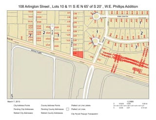 108 Arlington Street , Lots 10 & 11 S /E N 65' of S 20' , W.E. Phillips Addition




March 7, 2013                                                                                              1:2,699
                                                                                              0   0.0225   0.045      0.09 mi
      City Address Points       County Address Points      Platted Lot Line L abels
                                                                                              0   0.035    0.07      0.14 km
      Pending City Addresses    Pending County Addresses   Platted Lot Lines

      Retired City Addresse s   Retired County Addresses   City Pa rcel Popups Transparen t
 