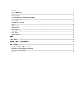 UTILITIES ......................................................................................................................................................................7
    INVOICES & PAYMENTS ...................................................................................................................................................7
    GRATUITIES ..................................................................................................................................................................7
    WARRANTY-PRICE .........................................................................................................................................................7
    NO WARRANTY BY CITY AGAINST INFRINGEMENTS ...............................................................................................................7
    RIGHT OF INSPECTION .....................................................................................................................................................7
    CANCELLATION ..............................................................................................................................................................7
    ASSIGNMENT-DELEGATION ..............................................................................................................................................7
    WAIVER .......................................................................................................................................................................8
    MODIFICATIONS ............................................................................................................................................................8
    APPLICABLE LAW ...........................................................................................................................................................8
    ADVERTISING ................................................................................................................................................................8
    CONFLICT OF INTEREST ...................................................................................................................................................8
    LEGAL VENUE................................................................................................................................................................8
    AWARD CRITERIA ...........................................................................................................................................................8
MAP ...................................................................................................................................................................... 9
FACT SHEET .................................................................................................................................................... 11
SAMPLE SALES CONTRACT ........................................................................................................................ 13
BID FORMS ....................................................................................................................................................... 19
    DISCLOSURE OF CERTAIN RELATIONSHIPS..........................................................................................................................21
    DEBARMENT AND SUSPENSION CERTIFICATION ..................................................................................................................25
    ADDENDUM ACKNOWLEDGMENT....................................................................................................................................27
    BID SHEET ..................................................................................................................................................................29
 