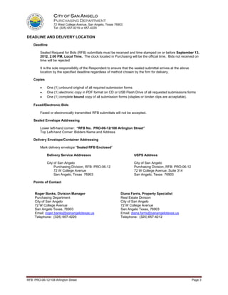 CITY OF SAN ANGELO
                  PURCHASING DEPARTMENT
                  72 West College Avenue, San Angelo, Texas 76903
                  Tel: (325) 657-4219 or 657-4220


DEADLINE AND DELIVERY LOCATION

    Deadline

         Sealed Request for Bids (RFB) submittals must be received and time stamped on or before September 13,
         2012, 2:00 PM, Local Time. The clock located in Purchasing will be the official time. Bids not received on
         time will be rejected

         It is the sole responsibility of the Respondent to ensure that the sealed submittal arrives at the above
         location by the specified deadline regardless of method chosen by the firm for delivery.

    Copies

         •    One (1) unbound original of all required submission forms
         •    One (1) electronic copy in PDF format on CD or USB Flash Drive of all requested submissions forms
         •    One (1) complete bound copy of all submission forms (staples or binder clips are acceptable).

    Faxed/Electronic Bids

         Faxed or electronically transmitted RFB submittals will not be accepted.

    Sealed Envelope Addressing

         Lower left-hand corner: “RFB No. PRO-06-12/108 Arlington Street”
         Top Left-hand Corner: Bidders Name and Address

    Delivery Envelope/Container Addressing

         Mark delivery envelope “Sealed RFB Enclosed”

              Delivery Service Addresses                                  USPS Address

              City of San Angelo                                          City of San Angelo
                   Purchasing Division, RFB: PRO-06-12                    Purchasing Division, RFB: PRO-06-12
                   72 W College Avenue                                    72 W College Avenue, Suite 314
                   San Angelo, Texas 76903                                San Angelo, Texas 76903

    Points of Contact


     Roger Banks, Division Manager                               Diana Farris, Property Specialist
     Purchasing Department                                       Real Estate Division
     City of San Angelo                                          City of San Angelo
     72 W College Avenue                                         72 W College Avenue
     San Angelo Texas, 76903                                     San Angelo Texas, 76903
     Email: roger.banks@sanangelotexas.us                        Email: diana.farris@sanangelotexas.us
     Telephone: (325) 657-4220                                   Telephone: (325) 657-4212




RFB: PRO-06-12/108 Arlington Street                                                                                 Page 3
 
