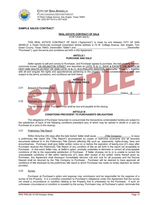 CITY OF SAN ANGELO
                  PURCHASING DEPARTMENT
                  72 West College Avenue, San Angelo, Texas 76903
                  Tel: (325) 657-4219 or 657-4220



SAMPLE SALES CONTRACT

                                       REAL ESTATE CONTRACT OF SALE
                                              (FOR CASH SALE)

        THIS REAL ESTATE CONTRACT OF SALE (”Agreement”) is made by and between CITY OF SAN
ANGELO, a Texas home-rule municipal corporation whose address is 72 W. College Avenue, San Angelo, Tom
Green County, Texas 76903, (hereinafter “Seller”) and, _______________________________________(hereinafter
"Purchaser"), upon the terms and conditions set forth in this Agreement.

                                                  ARTICLE I
                                              PURCHASE AND SALE

          Seller agrees to sell and convey to Purchaser, and Purchaser agrees to purchase, the real property thereon,
commonly known 108 ARLINGTON STREET and described as LOTS 10 & 11, SAVE & EXCEPT THE NORTH 65
FEET AND SOUTH 20 FEET OF SAID LOTS 10 & 11, W.E.PHILLIPS ADDITION (hereinafter “Property”), together
with all and singular the rights and appurtenances pertaining to the property, for the consideration and upon and
subject to the terms, provisions, and conditions set forth below.

                                                    ARTICLE II
                                                 PURCHASE PRICE

2.01     Amount of Purchase Price

         The purchase price for the Property shall be the sum of                                    Dollars ($        -
         ___.00).

2.02     Payment of Purchase Price

         The full amount of the Purchase Price shall be due and payable at the closing.

                                             ARTICLE III
                          CONDITIONS PRECEDENT TO PURCHASER'S OBLIGATIONS

         The obligations of Purchaser hereunder to consummate the transactions contemplated hereby are subject to
the satisfaction of each of the following conditions precedent (any of which may be waived in whole or in part by
Purchaser at or prior to the closing).

3.01     Preliminary Title Report

         Within thirty-five (35) days after the date hereof, Seller shall cause       (Title Company)          to issue
a preliminary title report (the "Title Report") accompanied by copies of restrictive covenants and all recorded
documents referred to in the Preliminary Title Opinion affecting title such as easements, rights-of-way, liens and
encumbrances. Purchaser shall give Seller written notice on or before the expiration of twenty-one (21) days after
Purchaser receives the Preliminary Title Report of any condition of title as set forth in the report not acceptable to
Purchaser. In that event Seller may, at Seller’s option, promptly undertake to eliminate or correct all unacceptable
conditions of title to the reasonable satisfaction of Purchaser. If Seller chooses not to or is unable to correct the
unacceptable conditions of title within twenty-one (21) days after receipt of the written notice thereof given by
Purchaser, this Agreement shall thereupon immediately become null and void for all purposes and the Escrow
Deposit shall be returned by the Title Company to Purchaser. Purchaser will be deemed to have approved all
conditions of title disclosed by the preliminary title report to which Purchaser has made no timely objection as herein
provided.

3.02     Survey

        Purchaser at Purchaser’s option and expense may commission and be responsible for the expense of a
survey of the Property. It is a condition precedent to Purchaser’s obligations under this Agreement that the survey
not reveal a circumstance or condition relating to the Property that is unforeseen by the Purchaser. If such an
unforeseen circumstance or condition is revealed by the survey, Purchaser may, at Purchaser’s option, terminate this



RFB: PRO-06-12/108 Arlington Street                                                                            Page 13
 