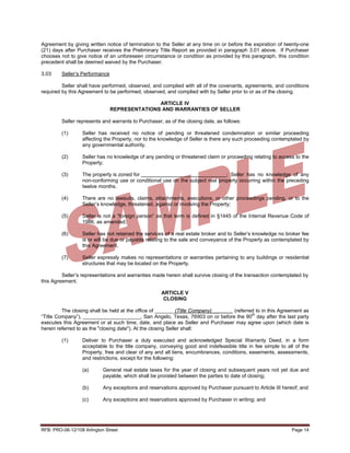 Agreement by giving written notice of termination to the Seller at any time on or before the expiration of twenty-one
(21) days after Purchaser receives the Preliminary Title Report as provided in paragraph 3.01 above. If Purchaser
chooses not to give notice of an unforeseen circumstance or condition as provided by this paragraph, this condition
precedent shall be deemed waived by the Purchaser.

3.03     Seller’s Performance

         Seller shall have performed, observed, and complied with all of the covenants, agreements, and conditions
required by this Agreement to be performed, observed, and complied with by Seller prior to or as of the closing.

                                               ARTICLE IV
                                REPRESENTATIONS AND WARRANTIES OF SELLER

         Seller represents and warrants to Purchaser, as of the closing date, as follows:

         (1)      Seller has received no notice of pending or threatened condemnation or similar proceeding
                  affecting the Property, nor to the knowledge of Seller is there any such proceeding contemplated by
                  any governmental authority.

         (2)      Seller has no knowledge of any pending or threatened claim or proceeding relating to access to the
                  Property;

         (3)      The property is zoned for                                    ; Seller has no knowledge of any
                  non-conforming use or conditional use on the subject real property occurring within the preceding
                  twelve months.

         (4)      There are no lawsuits, claims, attachments, executions, or other proceedings pending, or to the
                  Seller’s knowledge, threatened, against or involving the Property;

         (5)      Seller is not a “foreign person” as that term is defined in §1445 of the Internal Revenue Code of
                  1986, as amended;

         (6)      Seller has not retained the services of a real estate broker and to Seller’s knowledge no broker fee
                  is or will be due or payable relating to the sale and conveyance of the Property as contemplated by
                  this Agreement.

         (7)      Seller expressly makes no representations or warranties pertaining to any buildings or residential
                  structures that may be located on the Property.

         Seller’s representations and warranties made herein shall survive closing of the transaction contemplated by
this Agreement.

                                                     ARTICLE V
                                                      CLOSING

         The closing shall be held at the office of _______(Title Company) __   (referred to in this Agreement as
                                                                                        th
“Title Company”), ____________________, San Angelo, Texas, 76903 on or before the 90 day after the last party
executes this Agreement or at such time, date, and place as Seller and Purchaser may agree upon (which date is
herein referred to as the "closing date"). At the closing Seller shall:

         (1)      Deliver to Purchaser a duly executed and acknowledged Special Warranty Deed, in a form
                  acceptable to the title company, conveying good and indefeasible title in fee simple to all of the
                  Property, free and clear of any and all liens, encumbrances, conditions, easements, assessments,
                  and restrictions, except for the following:

                  (a)       General real estate taxes for the year of closing and subsequent years not yet due and
                            payable, which shall be prorated between the parties to date of closing;

                  (b)       Any exceptions and reservations approved by Purchaser pursuant to Article III hereof; and

                  (c)       Any exceptions and reservations approved by Purchaser in writing; and




RFB: PRO-06-12/108 Arlington Street                                                                           Page 14
 
