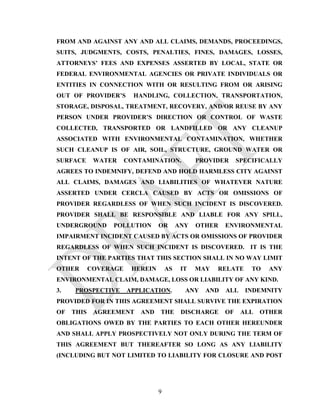 FROM AND AGAINST ANY AND ALL CLAIMS, DEMANDS, PROCEEDINGS,
SUITS, JUDGMENTS, COSTS, PENALTIES, FINES, DAMAGES, LOSSES,
ATTORNEYS’ FEES AND EXPENSES ASSERTED BY LOCAL, STATE OR
FEDERAL ENVIRONMENTAL AGENCIES OR PRIVATE INDIVIDUALS OR
ENTITIES IN CONNECTION WITH OR RESULTING FROM OR ARISING
OUT OF PROVIDER’S        HANDLING, COLLECTION, TRANSPORTATION,
STORAGE, DISPOSAL, TREATMENT, RECOVERY, AND/OR REUSE BY ANY
PERSON UNDER PROVIDER’S DIRECTION OR CONTROL OF WASTE
COLLECTED, TRANSPORTED OR LANDFILLED OR ANY CLEANUP
ASSOCIATED WITH ENVIRONMENTAL CONTAMINATION, WHETHER
SUCH CLEANUP IS OF AIR, SOIL, STRUCTURE, GROUND WATER OR
SURFACE      WATER     CONTAMINATION.           PROVIDER     SPECIFICALLY
AGREES TO INDEMNIFY, DEFEND AND HOLD HARMLESS CITY AGAINST
ALL CLAIMS, DAMAGES AND LIABILITIES OF WHATEVER NATURE
ASSERTED UNDER CERCLA CAUSED BY ACTS OR OMISSIONS OF
PROVIDER REGARDLESS OF WHEN SUCH INCIDENT IS DISCOVERED.
PROVIDER SHALL BE RESPONSIBLE AND LIABLE FOR ANY SPILL,
UNDERGROUND      POLLUTION       OR       ANY   OTHER   ENVIRONMENTAL
IMPAIRMENT INCIDENT CAUSED BY ACTS OR OMISSIONS OF PROVIDER
REGARDLESS OF WHEN SUCH INCIDENT IS DISCOVERED. IT IS THE
INTENT OF THE PARTIES THAT THIS SECTION SHALL IN NO WAY LIMIT
OTHER       COVERAGE    HEREIN       AS    IT   MAY   RELATE     TO   ANY
ENVIRONMENTAL CLAIM, DAMAGE, LOSS OR LIABILITY OF ANY KIND.
3.   PROSPECTIVE       APPLICATION.         ANY   AND   ALL    INDEMNITY
PROVIDED FOR IN THIS AGREEMENT SHALL SURVIVE THE EXPIRATION
OF   THIS    AGREEMENT     AND   THE       DISCHARGE    OF    ALL   OTHER
OBLIGATIONS OWED BY THE PARTIES TO EACH OTHER HEREUNDER
AND SHALL APPLY PROSPECTIVELY NOT ONLY DURING THE TERM OF
THIS AGREEMENT BUT THEREAFTER SO LONG AS ANY LIABILITY
(INCLUDING BUT NOT LIMITED TO LIABILITY FOR CLOSURE AND POST




                                 9
 