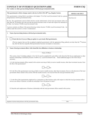 CONFLICT OF INTEREST QUESTIONNAIRE                                                                                             FORM CIQ
For vendor or other person doing business with local governmental entity

This questionnaire reflects changes made to the law by H.B. 1491, 80th Leg., Regular Session                              OFFICE USE ONLY
This questionnaire is being filed in accordance with chapter 176 of the Local Government Code by a person
doing business with the governmental entity.                                                                         Date Received

By law, this questionnaire must be filed with the records administrator of the local government entity not
later than the 7th business day after the date the person becomes aware of facts that require the statement to
be filed. See Section 176.006, Local Government Code.

A person commits an offense if the person knowing violates Section 176.006, Local Government Code. An
offense under this section is a Class C misdemeanor.


1.   Name of person doing business with local governmental entity.



2.         Check this box if you are filing an update to a previously filed questionnaire.

          (The law requires that you file an updated completed questionnaire with the appropriate filing authority not later than the 7th business
          day after the date the originally filed questionnaire becomes incomplete or inaccurate.)


3.   Name of local government officer with whom filer has affiliation or business relationship.

                                               _______________________________________________
                                                                Name of Officer

     This section, (item 3 including subparts A, B, C & D, must be completed for each officer with whom the filer has an employment or other
     business relationship as defined by Section 176.001(1-a),. Local Government Code. Attach additional pages to this Form CIQ as
     necessary.

     A. Is the local government officer named in this section receiving or likely to receive taxable income, other than investment income, from
     the filer of the questionnaire?

                                                                       Yes      No

     B. Is the filer of the questionnaire receiving or likely to receive taxable income, other than investment, from or at the direction of the local
     government officer named in this section AND the taxable income is not received from the local governmental entity?

                                                                      Yes       No

     C. Is the filer of this questionnaire employed by a corporation or other business entity with respect to which the local government officer
     serves as an officer or director, or holds an ownership of ten (10) percent or more?

                                                                       Yes      No

     D. Describe each employment of business relationship with the local government officer named in this section.




4.

___________________________________________________                                                     __________________
Signature of person doing business with the governmental entity                                                 Date




       RFB: PRO-06-12/108 Arlington Street                                                                                            Page 23
 