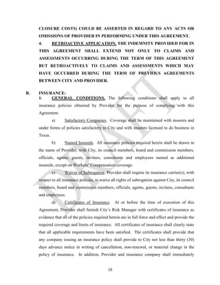 CLOSURE COSTS) COULD BE ASSERTED IN REGARD TO ANY ACTS OR
     OMISSIONS OF PROVIDER IN PERFORMING UNDER THIS AGREEMENT.
     4.       RETROACTIVE APPLICATION. THE INDEMNITY PROVIDED FOR IN
     THIS AGREEMENT SHALL EXTEND NOT ONLY TO CLAIMS AND
     ASSESSMENTS OCCURRING DURING THE TERM OF THIS AGREEMENT
     BUT RETROACTIVELY TO CLAIMS AND ASSESSMENTS WHICH MAY
     HAVE OCCURRED DURING THE TERM OF PREVIOUS AGREEMENTS
     BETWEEN CITY AND PROVIDER.

B.   INSURANCE:
     1.   GENERAL CONDITIONS. The following conditions shall apply to all
     insurance policies obtained by Provider for the purpose of complying with this
     Agreement.
              a)    Satisfactory Companies. Coverage shall be maintained with insurers and
     under forms of policies satisfactory to City and with insurers licensed to do business in
     Texas.
              b)    Named Insureds. All insurance policies required herein shall be drawn in
     the name of Provider, with City, its council members, board and commission members,
     officials, agents, guests, invitees, consultants and employees named as additional
     insureds, except on Workers’ Compensation coverage.
              c)    Waiver of Subrogation. Provider shall require its insurance carrier(s), with
     respect to all insurance policies, to waive all rights of subrogation against City, its council
     members, board and commission members, officials, agents, guests, invitees, consultants
     and employees.
              d)    Certificates of Insurance.      At or before the time of execution of this
     Agreement, Provider shall furnish City’s Risk Manager with certificates of insurance as
     evidence that all of the policies required herein are in full force and effect and provide the
     required coverage and limits of insurance. All certificates of insurance shall clearly state
     that all applicable requirements have been satisfied. The certificates shall provide that
     any company issuing an insurance policy shall provide to City not less than thirty (30)
     days advance notice in writing of cancellation, non-renewal, or material change in the
     policy of insurance. In addition, Provider and insurance company shall immediately


                                               10
 