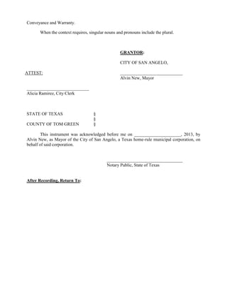 Conveyance and Warranty.

      When the context requires, singular nouns and pronouns include the plural.



                                                  GRANTOR:

                                                  CITY OF SAN ANGELO,

ATTEST:                                           ____________________________
                                                  Alvin New, Mayor

____________________________
Alicia Ramirez, City Clerk



STATE OF TEXAS                     §
                                   §
COUNTY OF TOM GREEN                §

        This instrument was acknowledged before me on _____________________, 2013, by
Alvin New, as Mayor of the City of San Angelo, a Texas home-rule municipal corporation, on
behalf of said corporation.


                                          __________________________________
                                          Notary Public, State of Texas


After Recording, Return To:
 