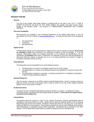 CITY OF SAN ANGELO
                  PURCHASING DEPARTMENT
                  72 West College Avenue, San Angelo, Texas 76903
                  Tel: (325) 657-4219 or 657-4220



REQUEST FOR BID

    General

         The City of San Angelo, Real Estate Division is accepting bids for the sale of Lots 10 & 11, SAVE &
         EXCEPT the North 65’ and South 20’, W.E. Phillips Addition, San Angelo, Tom Green County, Texas;
         located at 108 Arlington Street. This property is a SINGLE-FAMILY RESIDENCE (RS-1) ZONING
         DISTRICT.

    Document Availability

         Bid Documents are available in the Purchasing Department at the address listed below, or may be
         downloaded at the City’s website at www.sanangelotexas.us. To locate the documents on the website go
         to:

              •   City Departments
              •   Purchasing
              •   Bid Opportunities

    Digital Format

         If Respondents obtained the bid specifications in digital format in order to prepare a proposal, the bid must
         be submitted in hard copy according to the instructions contained in this bid package. If, in its bid
         response, Respondents makes any changes whatsoever to the published bid specifications, the bid
         specification as published shall control. Furthermore, if an alteration of any kind to the bid specification is
         discovered after the contract is executed and is or is not being performed; the contract is subject to
         immediate cancellation without recourse.

    Disqualification

         The Respondent may be disqualified for any of the following reasons:

              •   The Respondent is involved in any litigation against the City of San Angelo;
              •   The Respondent is in arrears on any existing contract or has defaulted on a previous contract with
                  the City;
              •   The Respondent is debarred, suspended, or otherwise excluded from or ineligible for participation
                  in State or Federal assistance programs.

    Required Response

         The City requires a response to any RFB’s mailed to potential Respondents. Should a company receive an
         RFB, but choose not to bid on the project, then in order to remain on the City of San Angelo’s Potential
         Bidders List you must submit a “No Bid”.

    No Bid Instructions

         To submit a No Bid, complete the Bid Sheet by entering “No Bid” on Line Item 1, complete the Contact
         Information section, and mail the Bid Sheet pages before the deadline. Firms that do not respond will be
         removed from the bidders list.

    Interpretations

         All questions about the meaning or intent of the Contract Documents, including specifications shall be
         submitted to Purchasing Division in writing. Replies will be issued by Addenda posted on the Purchasing
         Department page of the City’s website Questions received less than ten (10) days prior to the date for
         opening of Bids will not be answered. Only questions answered by formal written Addenda will be binding.
         Oral interpretations or clarifications will be without legal effect. All addenda will be published on the City’s
         website. It is the Respondents responsibility to consider all addendums prior to submitting a bid.




RFB: PRO-06-12/108 Arlington Street                                                                               Page 1
 