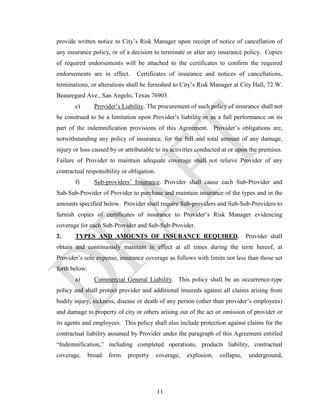 provide written notice to City’s Risk Manager upon receipt of notice of cancellation of
any insurance policy, or of a decision to terminate or alter any insurance policy. Copies
of required endorsements will be attached to the certificates to confirm the required
endorsements are in effect.       Certificates of insurance and notices of cancellations,
terminations, or alterations shall be furnished to City’s Risk Manager at City Hall, 72 W.
Beauregard Ave., San Angelo, Texas 76903.
       e)        Provider’s Liability. The procurement of such policy of insurance shall not
be construed to be a limitation upon Provider’s liability or as a full performance on its
part of the indemnification provisions of this Agreement. Provider’s obligations are,
notwithstanding any policy of insurance, for the full and total amount of any damage,
injury or loss caused by or attributable to its activities conducted at or upon the premises.
Failure of Provider to maintain adequate coverage shall not relieve Provider of any
contractual responsibility or obligation.
       f)        Sub-providers’ Insurance. Provider shall cause each Sub-Provider and
Sub-Sub-Provider of Provider to purchase and maintain insurance of the types and in the
amounts specified below. Provider shall require Sub-providers and Sub-Sub-Providers to
furnish copies of certificates of insurance to Provider’s Risk Manager evidencing
coverage for each Sub-Provider and Sub-Sub-Provider.
2.     TYPES AND AMOUNTS OF INSURANCE REQUIRED.                                  Provider shall
obtain and continuously maintain in effect at all times during the term hereof, at
Provider’s sole expense, insurance coverage as follows with limits not less than those set
forth below:
       a)        Commercial General Liability. This policy shall be an occurrence-type
policy and shall protect provider and additional insureds against all claims arising from
bodily injury, sickness, disease or death of any person (other than provider’s employees)
and damage to property of city or others arising out of the act or omission of provider or
its agents and employees. This policy shall also include protection against claims for the
contractual liability assumed by Provider under the paragraph of this Agreement entitled
“Indemnification,” including completed operations, products liability, contractual
coverage,      broad   form   property      coverage,   explosion,   collapse,    underground,




                                            11
 