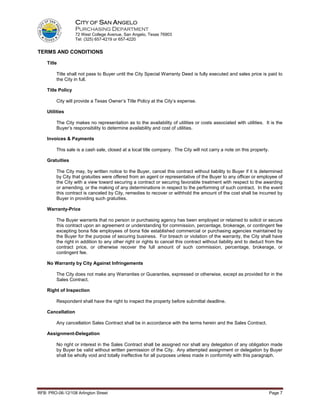 CITY OF SAN ANGELO
                   PURCHASING DEPARTMENT
                   72 West College Avenue, San Angelo, Texas 76903
                   Tel: (325) 657-4219 or 657-4220


TERMS AND CONDITIONS

    Title

         Title shall not pass to Buyer until the City Special Warranty Deed is fully executed and sales price is paid to
         the City in full.

    Title Policy

         City will provide a Texas Owner’s Title Policy at the City’s expense.

    Utilities

         The City makes no representation as to the availability of utilities or costs associated with utilities. It is the
         Buyer’s responsibility to determine availability and cost of utilities.

    Invoices & Payments

         This sale is a cash sale, closed at a local title company. The City will not carry a note on this property.

    Gratuities

         The City may, by written notice to the Buyer, cancel this contract without liability to Buyer if it is determined
         by City that gratuities were offered from an agent or representative of the Buyer to any officer or employee of
         the City with a view toward securing a contract or securing favorable treatment with respect to the awarding
         or amending, or the making of any determinations in respect to the performing of such contract. In the event
         this contract is canceled by City, remedies to recover or withhold the amount of the cost shall be incurred by
         Buyer in providing such gratuities.

    Warranty-Price

         The Buyer warrants that no person or purchasing agency has been employed or retained to solicit or secure
         this contract upon an agreement or understanding for commission, percentage, brokerage, or contingent fee
         excepting bona fide employees of bona fide established commercial or purchasing agencies maintained by
         the Buyer for the purpose of securing business. For breach or violation of the warranty, the City shall have
         the right in addition to any other right or rights to cancel this contract without liability and to deduct from the
         contract price, or otherwise recover the full amount of such commission, percentage, brokerage, or
         contingent fee.

    No Warranty by City Against Infringements

         The City does not make any Warranties or Guaranties, expressed or otherwise, except as provided for in the
         Sales Contract.

    Right of Inspection

         Respondent shall have the right to inspect the property before submittal deadline.

    Cancellation

         Any cancellation Sales Contract shall be in accordance with the terms herein and the Sales Contract.

    Assignment-Delegation

         No right or interest in the Sales Contract shall be assigned nor shall any delegation of any obligation made
         by Buyer be valid without written permission of the City. Any attempted assignment or delegation by Buyer
         shall be wholly void and totally ineffective for all purposes unless made in conformity with this paragraph.




RFB: PRO-06-12/108 Arlington Street                                                                                    Page 7
 