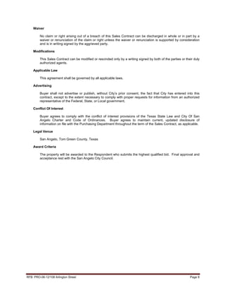 Waiver

         No claim or right arising out of a breach of this Sales Contract can be discharged in whole or in part by a
         waiver or renunciation of the claim or right unless the waiver or renunciation is supported by consideration
         and is in writing signed by the aggrieved party.

    Modifications

         This Sales Contract can be modified or rescinded only by a writing signed by both of the parties or their duly
         authorized agents.

    Applicable Law

         This agreement shall be governed by all applicable laws.

    Advertising

         Buyer shall not advertise or publish, without City’s prior consent, the fact that City has entered into this
         contract, except to the extent necessary to comply with proper requests for information from an authorized
         representative of the Federal, State, or Local government.

    Conflict Of Interest

         Buyer agrees to comply with the conflict of interest provisions of the Texas State Law and City Of San
         Angelo Charter and Code of Ordinances. Buyer agrees to maintain current, updated disclosure of
         information on file with the Purchasing Department throughout the term of the Sales Contract, as applicable.

    Legal Venue

         San Angelo, Tom Green County, Texas

    Award Criteria

         The property will be awarded to the Respondent who submits the highest qualified bid. Final approval and
         acceptance rest with the San Angelo City Council.




RFB: PRO-06-12/108 Arlington Street                                                                             Page 8
 