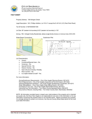 CITY OF SAN ANGELO
                  PURCHASING DEPARTMENT
                  72 West College Avenue, San Angelo, Texas 76903
                  Tel: (325) 657-4219 or 657-4220


FACT SHEET


         Property Address: 108 Arlington Street

         Legal Description: W.E. Phillips Addition, Lot 10 & 11 except the N. 65’ & S. 20’ (Paint Rock Road)

         Tax ID Number: 2138700000001300

         Lot Size: 95’ (eastern lot boundary) & 53’ (western lot boundary) x 133’

         Zoning: RS-1 (Single-Family Residential); allows single-family homes on minimum lots of 50’x100’.

         Water/Sewer Connections:                      Subdivision Plat:




         Lot Characteristics:
             •   Vacant;
             •   Conditional/Special Uses – No;
             •   Variances – No;
             •   Special Permits – No;
             •   Historic Overlay – No;
             •   Open Structure Overlay -Partially;
             •   River Corridor – No;
             •   Is a replat needed to build? Yes;

         For more information:

              Zoning/Subdivision Requirements – City of San Angelo Planning Division, 657-4210
              Permit Requirements – City of San Angelo Inspections & Permits Division, 657-4420
              General Development Questions – City of San Angelo Development Coordinator, 657-4210
              Water Billing/Meters – City of San Angelo Water Billing Division, 657-4323
              Purchasing of Tax Lots – City of San Angelo Real Estate Division, 657-4212
              Ownership and Tax Information – Tom Green County Appraisal District, 658-5575
              Documents of Record, including Plats – Tom Green County Clerk, Real Estate, 659-6552


         NOTE: All information provided herein is based upon initial analysis of the property and is intended
         as a guide only; the City of San Angelo is not responsible for any error in this information or for any
         information concerning the property which is not included herein. Before purchasing any property,
         it is strongly advised to contact, at a minimum, the City and County offices listed above for the most
         up-to-date information.




RFB: PRO-06-12/108 Arlington Street                                                                                Page 11
 