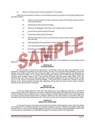 (2)       Deliver to Purchaser actual, exclusive possession of the property.

         Costs, fees and expenses of closing in consummating the sale and purchase of the Property shall be borne
and paid as follows:

                   (a)      If sale is unconsummated, any fees or expenses owed to Title Company shall be paid out
                            of the escrow deposit;

                   (b)      Appraisal fees shall be paid by Purchaser;

                   (c)      Premiums for Mortgagee’s Title Policy, if any, shall be paid by Purchaser;

                   (d)      Any escrow fee shall be paid by Purchaser;

                   (e)      Survey fees shall be paid by Purchaser;

                   (f)      Attorney's fees shall be borne by and paid by the party at whose request the legal work
                            was performed.

                   (g)      Deed preparation and recording fees of same shall be paid by Seller;

                   (h)      Loan documents preparation and related recording fees, if any, paid by Purchaser;

                   (i)      Recording and copying costs shall be paid by Purchaser;

                   (j)      Costs for tax certificates shall be paid by Seller.

                                                       ARTICLE VI
                                                       BROKERS

       It is understood and agreed that no brokers have been involved in the negotiation and consummation of this
Agreement.

                                                     ARTICLE VII
                                                   ESCROW DEPOSIT

         For the purpose of securing the performance of Purchaser under the terms and provisions of this
Agreement, Purchaser has delivered to the Title Company, the sum of Five Hundred Dollars ($500.00), the Escrow
Deposit, which shall be paid by the Title Company to Seller in the event Purchaser breaches this Agreement as
provided in Article IX hereof. At the closing, the Escrow Deposit shall be paid to Seller and applied against the
purchase price, provided, however, that in the event the Purchaser shall have given written notice to the Title
Company that one or more of the conditions precedent to Purchaser’s obligations set forth in Article III have not been
met, or, in the, opinion of Purchaser, cannot be satisfied, in the manner and as provided for in Article III, then the
balance of the Escrow Deposit remaining after withholding escrow fees and costs incurred, shall be forthwith
returned by the Title Company to Purchaser.

                                                     ARTICLE VIII
                                                  BREACH BY SELLER

         In the event Seller shall fail to fully and timely perform any of its obligations hereunder or shall fail to
consummate the sale of the Property for any reason, except Purchaser's default, Purchaser may pursue any remedy
to which Purchaser may be entitled at law or in equity, including: (1) enforce specific performance of this Agreement;
(2) request that the Escrow Deposit shall be forthwith returned by the Title Company to Purchaser, after duly
deducting Title Company fees and expenses which have been incurred; and (3) bring suit for damages against Seller.

                                                    ARTICLE IX
                                               BREACH BY PURCHASER

         In the event Purchaser should fail to consummate the purchase of the Property for reason other than default
of the Seller and if the conditions precedent to Purchaser's obligations set forth in Article III are satisfied, Seller shall
have the right to: (1) bring suit for damages against Purchaser or (2) receive the entire Escrow Deposit from the Title
Company, the sum being agreed on as liquidated damages for Purchaser’s breach of this Agreement



RFB: PRO-06-12/108 Arlington Street                                                                                  Page 15
 
