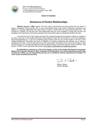 CITY OF SAN ANGELO
                  PURCHASING DEPARTMENT
                  72 West College Avenue, San Angelo, Texas 76903
                  Tel: (325) 657-4219 or 657-4220


                                                NOTICE TO VENDORS


                              Disclosure of Certain Relationships
           Effective January 1, 2006, Chapter 176 of the Texas Local Government Code requires that any vendor or
person considering doing business with a local governmental entity make certain disclosures concerning any
affiliation or business relationship that might cause a conflict of interest with the local governmental entity. The
provisions of Chapter 176 and the Form CIQ questionnaire that you must complete to comply with this law, are
available at the Texas Ethics Commission website at http://www.ethics.state.tx.us/whasnew/confliict forms.htm.

          A current list of City of San Angelo and City of San Angelo Development Corporations officers is available in
the office of the City of San Angelo City Clerk’s office located in Room 201 of City Hall or on the City’s website at
http://sanangelotexas.org. If you are considering doing business with the City of San Angelo or the City of San
Angelo Development Corporation and have an affiliation or business relationship that requires you to submit a
completed Form CIQ, it must be filed with the records administrator (City Clerk) of the City of San Angelo no later
                      th
than the seventh (7 ) business day after the date you become aware of facts that require the form to be filed. See
Section 176.006, Texas Local Government Code. It is a Class C misdemeanor to violate this provision.

         By Submitting a response to a City of San Angelo or City of San Angelo Development Corporation
Request for Proposals, Request for Bids, or Request for Qualifications or by conducting business with either
of those two entities, you are representing that you are in compliance with the requirements of Chapter 176
of the Texas Local Government Code.




                                                                         Roger S. Banks
                                                                         Division Manager




RFB: PRO-06-12/108 Arlington Street                                                                            Page 21
 
