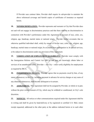If Provider uses contract labor, Provider shall require its sub-provider to maintain the
       above referenced coverage and furnish copies of certificates of insurance as required
       herein.


18.    NONDISCRIMINATION: Provider represents and warrants to City that Provider does

not and will not engage in discriminatory practices and that there shall be no discrimination in

connection with Provider’s performance under this Agreement on account of race, color, sex,

religion, age, handicap, marital status or national origin. Provider further covenants that no

otherwise qualified individual shall, solely by reason of his/her race, color, sex, religion, age,

handicap, marital status or national origin, be excluded from participation in, be denied services,

or be subject to discrimination under any provision of this Agreement.

19.    VERIFICATION OF EMPLOYMENT ELIGIBILITY: Provider must comply with

the Immigration Reform and Control Act (IRCA) and may not knowingly obtain labor or

services of an unauthorized alien. Provider -- not City -- must verify eligibility for employment

as required by IRCA.

20.    INDEBTEDNESS TO CITY: Provider agrees that no payments owed by him, of any

nature whatsoever, to the City, including payment in advance for service charges or any sums of

any character whatsoever, shall become delinquent or in arrears.

21.    ASSIGNMENT: This Agreement shall not be assigned by Provider, in whole or in part,

without the prior written consent of City, which may be withheld or conditioned, in City’s sole

discretion.

22.    NOTICES: All notices or other communications required under this Agreement shall be

in writing and shall be given by hand-delivery or by registered or certified U.S. Mail, return

receipt requested, addressed to the other party at the address indicated herein or to such other



                                                13
 