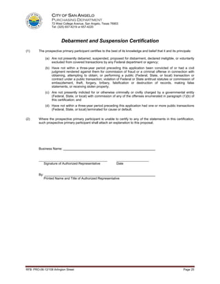 CITY OF SAN ANGELO
                    PURCHASING DEPARTMENT
                    72 West College Avenue, San Angelo, Texas 76903
                    Tel: (325) 657-4219 or 657-4220




                           Debarment and Suspension Certification
(1)      The prospective primary participant certifies to the best of its knowledge and belief that it and its principals:

                (a) Are not presently debarred, suspended, proposed for disbarment, declared ineligible, or voluntarily
                    excluded from covered transactions by any Federal department or agency;
                (b) Have not within a three-year period preceding this application been convicted of or had a civil
                    judgment rendered against them for commission of fraud or a criminal offense in connection with
                    obtaining, attempting to obtain, or performing a public (Federal, State, or local) transaction or
                    contract under a public transaction; violation of Federal or State antitrust statutes or commission of
                    embezzlement, theft, forgery, bribery, falsification or destruction of records, making false
                    statements, or receiving stolen property;
                (c) Are not presently indicted for or otherwise criminally or civilly charged by a governmental entity
                    (Federal, State, or local) with commission of any of the offenses enumerated in paragraph (1)(b) of
                    this certification; and
                (d) Have not within a three-year period preceding this application had one or more public transactions
                    (Federal, State, or local) terminated for cause or default.

(2)      Where the prospective primary participant is unable to certify to any of the statements in this certification,
         such prospective primary participant shall attach an explanation to this proposal.




         Business Name:


         ______________________________________                   __________________
            Signature of Authorized Representative                Date


         By:
               Printed Name and Title of Authorized Representative




RFB: PRO-06-12/108 Arlington Street                                                                                 Page 25
 