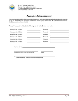 CITY OF SAN ANGELO
                   PURCHASING DEPARTMENT
                   72 West College Avenue, San Angelo, Texas 76903
                   Tel: (325) 657-4219 or 657-4220




                                      Addendum Acknowledgment
The bidder is responsible for determining if any addendums have been issued and agrees that the prices(s) quoted
on the Bid Sheet reflect any changes or modifications created by any addendum(s). All addendums are posted on
the City’s website as they are issued.


Receipt is hereby acknowledged of the following addenda to the Contract documents.


 Addendum No. 1 Dated:                                               Received:

 Addendum No. 2 Dated:                                               Received:

 Addendum No. 3 Dated                                                Received:

 Addendum No. 4 Dated:                                               Received:

 Addendum No. 5 Dated:                                               Received:

 Addendum No. 6 Dated                                                Received:



         Business Name:


         ______________________________________                 __________________
         Signature of Authorized Representative                 Date


         By:
               Printed Name and Title of Authorized Representative




RFB: PRO-06-12/108 Arlington Street                                                                        Page 27
 