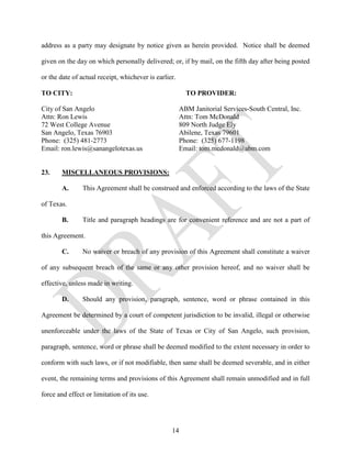address as a party may designate by notice given as herein provided. Notice shall be deemed

given on the day on which personally delivered; or, if by mail, on the fifth day after being posted

or the date of actual receipt, whichever is earlier.

TO CITY:                                                 TO PROVIDER:

City of San Angelo                                     ABM Janitorial Services-South Central, Inc.
Attn: Ron Lewis                                        Attn: Tom McDonald
72 West College Avenue                                 809 North Judge Ely
San Angelo, Texas 76903                                Abilene, Texas 79601
Phone: (325) 481-2773                                  Phone: (325) 677-1198
Email: ron.lewis@sanangelotexas.us                     Email: tom.mcdonald@abm.com


23.     MISCELLANEOUS PROVISIONS:

        A.      This Agreement shall be construed and enforced according to the laws of the State

of Texas.

        B.      Title and paragraph headings are for convenient reference and are not a part of

this Agreement.

        C.      No waiver or breach of any provision of this Agreement shall constitute a waiver

of any subsequent breach of the same or any other provision hereof, and no waiver shall be

effective, unless made in writing.

        D.      Should any provision, paragraph, sentence, word or phrase contained in this

Agreement be determined by a court of competent jurisdiction to be invalid, illegal or otherwise

unenforceable under the laws of the State of Texas or City of San Angelo, such provision,

paragraph, sentence, word or phrase shall be deemed modified to the extent necessary in order to

conform with such laws, or if not modifiable, then same shall be deemed severable, and in either

event, the remaining terms and provisions of this Agreement shall remain unmodified and in full

force and effect or limitation of its use.




                                                  14
 