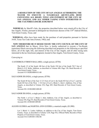 A RESOLUTION OF THE CITY OF SAN ANGELO AUTHORIZING THE
       MAYOR TO EXECUTE A TAX-RESALE (QUITCLAIM) DEED
       CONVEYING ALL RIGHT, TITLE AND INTEREST OF THE CITY OF
       SAN ANGELO, AND ALL OTHER TAXING UNITS INTERESTED IN
       THE TAX FORECLOSURE JUDGMENT


 WHEREAS, by Sheriff’s Sale, the properties described below were struck-off to the City of
San Angelo, Trustee, pursuant to delinquent tax foreclosure decrees of the 119th Judicial District,
Tom Green County, Texas; and

 WHEREAS, offers have been made for the purchase of said properties pursuant to Section
34.05, Texas Tax Code Ann.(Vernon, 1982); and

  NOW THEREFORE BE IT RESOLVED BY THE CITY COUNCIL OF THE CITY OF
SAN ANGELO that its Mayor, Alvin New, is hereby authorized to execute a Tax-Resale
(quitclaim) Deed conveying the following described real properties to the following as specified
below, all of the right, title, and interest of the City of San Angelo, and all other taxing units
interested in the tax foreclosure judgment, located in San Angelo, Tom Green County, Texas:

Conveying to:

CAYDDRICK O’BRIEN BALLARD, a single person; ($750):

       The South 1/2 of the South 100 feet of the North 150 feet of the South 783.7 feet of
       Block 8, E.E. Kirby Addition, as described in Volume 688, Page 128, Deed Records of
       Tom Green County, Texas.
       Account #15-30200-0008-011-00

SALVADOR DEANDA, a single person; ($750):

       The South 80 feet of the East 12 2/3 Feet of Lot 8, the South 80 Feet of Lot 7, and the
       South 80 Feet of the West 1 5/6 Feet of Lot 6, Block 3, Akin’s Addition, City of San
       Angelo, as described in Volume 234, Page 485, Deed Records of Tom Green County,
       Texas.
       Account #01-10100-0003-008-00

SALVADOR DEANDA, a single person; ($750):

       The North ½ of Lot 7, Block 3, Akin Addition, City of San Angelo, as described in
       Volume 478, Page 95, Deed Records of Tom Green County, Texas.
       Account #01-10100-003-009-00

ALEJOS GUERRA and MARTHA ANN GUERRA, a married couple; ($1,900):

       Lot 3, Block 11, Lasker Addition, an addition to the City of San Angelo, Tom Green
       County, Texas, as described in Volume 1234, Page 952, Official Public Records of Real
       Property of Tom Green County, Texas.
       Account #16-31200-0011-002-00
 
