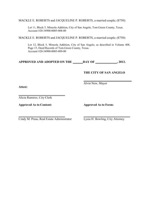 MACKLE E. ROBERTS and JACQUELINE P. ROBERTS, a married couple; ($750):

          Lot 11, Block 5, Mineola Addition, City of San Angelo, Tom Green County, Texas.
          Account #20-34900-0005-008-00

MACKLE E. ROBERTS and JACQUELINE P. ROBERTS, a married couple; ($750):

          Lot 12, Block 5, Mineola Addition, City of San Angelo, as described in Volume 408,
          Page 15, Deed Records of Tom Green County, Texas.
          Account #20-34900-0005-009-00


APPROVED AND ADOPTED ON THE                            DAY OF                      , 2013.


                                                        THE CITY OF SAN ANGELO

                                                        _______________________________
                                                        Alvin New, Mayor
Attest:

______________________________
Alicia Ramirez, City Clerk

Approved As to Content:                                 Approved As to Form:


______________________________                          ______________________________
Cindy M. Preas, Real Estate Administrator               Lysia H. Bowling, City Attorney
 