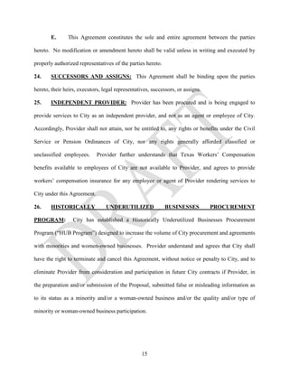 E.      This Agreement constitutes the sole and entire agreement between the parties

hereto. No modification or amendment hereto shall be valid unless in writing and executed by

properly authorized representatives of the parties hereto.

24.    SUCCESSORS AND ASSIGNS: This Agreement shall be binding upon the parties

hereto, their heirs, executors, legal representatives, successors, or assigns.

25.    INDEPENDENT PROVIDER: Provider has been procured and is being engaged to

provide services to City as an independent provider, and not as an agent or employee of City.

Accordingly, Provider shall not attain, nor be entitled to, any rights or benefits under the Civil

Service or Pension Ordinances of City, nor any rights generally afforded classified or

unclassified employees.      Provider further understands that Texas Workers’ Compensation

benefits available to employees of City are not available to Provider, and agrees to provide

workers’ compensation insurance for any employee or agent of Provider rendering services to

City under this Agreement.

26.    HISTORICALLY              UNDERUTILIZED               BUSINESSES          PROCUREMENT

PROGRAM:          City has established a Historically Underutilized Businesses Procurement

Program (“HUB Program”) designed to increase the volume of City procurement and agreements

with minorities and women-owned businesses. Provider understand and agrees that City shall

have the right to terminate and cancel this Agreement, without notice or penalty to City, and to

eliminate Provider from consideration and participation in future City contracts if Provider, in

the preparation and/or submission of the Proposal, submitted false or misleading information as

to its status as a minority and/or a woman-owned business and/or the quality and/or type of

minority or woman-owned business participation.




                                                  15
 