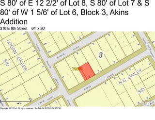 S 80' of E 12 2/2' of Lot 8, S 80' of Lot 7 & S
80' of W 1 5/6' of Lot 6, Block 3, Akins
Addition
310 E 9th Street                    64' x 80'




Copyright 2011 Esri. All rights reserved. Tue Feb 14 2012 03:32:37 PM.
 