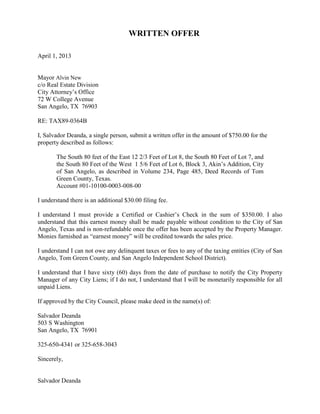 WRITTEN OFFER

April 1, 2013


Mayor Alvin New
c/o Real Estate Division
City Attorney’s Office
72 W College Avenue
San Angelo, TX 76903

RE: TAX89-0364B

I, Salvador Deanda, a single person, submit a written offer in the amount of $750.00 for the
property described as follows:

       The South 80 feet of the East 12 2/3 Feet of Lot 8, the South 80 Feet of Lot 7, and
       the South 80 Feet of the West 1 5/6 Feet of Lot 6, Block 3, Akin’s Addition, City
       of San Angelo, as described in Volume 234, Page 485, Deed Records of Tom
       Green County, Texas.
       Account #01-10100-0003-008-00

I understand there is an additional $30.00 filing fee.

I understand I must provide a Certified or Cashier’s Check in the sum of $350.00. I also
understand that this earnest money shall be made payable without condition to the City of San
Angelo, Texas and is non-refundable once the offer has been accepted by the Property Manager.
Monies furnished as “earnest money” will be credited towards the sales price.

I understand I can not owe any delinquent taxes or fees to any of the taxing entities (City of San
Angelo, Tom Green County, and San Angelo Independent School District).

I understand that I have sixty (60) days from the date of purchase to notify the City Property
Manager of any City Liens; if I do not, I understand that I will be monetarily responsible for all
unpaid Liens.

If approved by the City Council, please make deed in the name(s) of:

Salvador Deanda
503 S Washington
San Angelo, TX 76901

325-650-4341 or 325-658-3043

Sincerely,


Salvador Deanda
 
