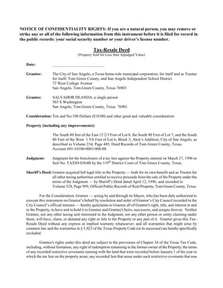 NOTICE OF CONFIDENTIALITY RIGHTS: If you are a natural person, you may remove or
strike any or all of the following information from this instrument before it is filed for record in
the public records: your social security number or your driver’s license number.

                                               Tax-Resale Deed
                                     (Property Sold for Less than Adjudged Value)

   Date:            __________________________

   Grantor:         The City of San Angelo, a Texas home-rule municipal corporation, for itself and as Trustee
                    for itself, Tom Green County, and San Angelo Independent School District
                    72 West College Avenue
                    San Angelo, Tom Green County, Texas 76903

   Grantee:         SALVADOR DEANDA, a single person
                    503 S Washington
                    San Angelo, Tom Green County, Texas 76901

   Consideration: Ten and No/100 Dollars ($10.00) and other good and valuable consideration

   Property (including any improvements):

                    The South 80 feet of the East 12 2/3 Feet of Lot 8, the South 80 Feet of Lot 7, and the South
                    80 Feet of the West 1 5/6 Feet of Lot 6, Block 3, Akin’s Addition, City of San Angelo, as
                    described in Volume 234, Page 485, Deed Records of Tom Green County, Texas.
                    Account #01-10100-0003-008-00

   Judgment:        Judgment for the foreclosure of a tax lien against the Property entered on March 27, 1996 in
                    Suit No. TAX89-0364B by the 119th District Court of Tom Green County, Texas.

   Sheriff’s Deed: Grantor acquired full legal title to the Property — both for its own benefit and as Trustee for
                   all other taxing authorities entitled to receive proceeds from the sale of the Property under the
                   terms of the Judgment — by Sheriff’s Deed dated April 12, 1996, and recorded in
                   Volume 528, Page 999, Official Public Records of Real Property, Tom Green County, Texas.

            For the Consideration, Grantor — acting by and through its Mayor, who has been duly authorized to
   execute this instrument on Grantor’s behalf by resolution and order of Grantor’s City Council recorded in the
   City Council’s official minutes — hereby quitclaims to Grantee all of Grantor's right, title, and interest in and
   to the Property, to have and to hold it to Grantee and Grantee's heirs, successors, and assigns forever. Neither
   Grantor, nor any other taxing unit interested in the Judgment, nor any other person or entity claiming under
   them, will have, claim, or demand any right or title to the Property or any part of it. Grantor gives this Tax-
   Resale Deed without any express or implied warranty whatsoever; and all warranties that might arise by
   common law and the warranties in § 5.023 of the Texas Property Code (or its successor) are hereby specifically
   excluded.

            Grantee's rights under this deed are subject to the provisions of Chapter 34 of the Texas Tax Code,
   including, without limitation, any right of redemption remaining in the former owner of the Property; the terms
   of any recorded restrictive covenants running with the land that were recorded before January 1 of the year in
   which the tax lien on the property arose; any recorded lien that arose under such restrictive covenants that was
 