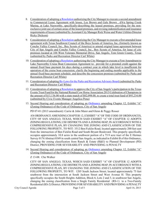 8. Consideration of adopting a Resolution authorizing the City Manager to execute a second amendment
            to Commercial Lease Agreement with lessee, Lee Brown and Gale Brown , d/b/a Spring Creek
            Marina, at Lake Nasworthy, specifically-describing the leased premises, providing for the non-
            exclusive joint use of certain areas of the leased premises, and revising indemnification and insurance
            requirements of lessee (submitted by Assistant City Manager Rick Weise and Water Utilities Director
            Ricky Dickson)
         9. Consideration of adopting a Resolution authorizing the City Manager to execute a first amended lease
            agreement with Texas Southwest Council of the Boys Scouts of America, Inc, (formerly known as
            Concho Valley Council, Inc., Boy Scouts of America) to amend original lease agreement between
            City of San Angelo and Concho Valley Council, Inc., Boy Scouts of America, for lease of city
            premises located at 104 West Veterans Memorial Drive, San Angelo, Tom Green County, Texas
            (submitted by Parks and Recreation Director Carl White)
         10. Consideration of adopting a Resolution authorizing the City Manager to execute a First Amendment to
             Lake Nasworthy Cruise Boat Concession Agreement to: provide for a prorated credit against the
             annual fixed base payment for days during a contract year in which lake level is insufficient for
             operation of the cruise boat concession; clarify the beginning and ending months applicable to the
             annual fixed base payment schedule; and describe the concession premises (submitted by Parks and
             Recreation Director Carl White)
         11. Consideration of adopting By-Laws for the Parks and Recreation Advisory Board (submitted by Parks
             and Recreation Director Carl White)
         12. Consideration of adopting a Resolution to approve the City of San Angelo’s participation in the Texas
             Events Trust Fund for the National Reined Cow Horse Association 2013 Celebration of Champions in
             the amount of $13,136.00 with a state match of $82,098.00, to create a total trust fund of $95,234.00
             (submitted by Civic Events Manager Angelica Pena)
         13. Second Hearing and consideration of adopting an Ordinance amending Chapter 12, Exhibit “A”
             (Zoning Ordinance) of the Code of Ordinances, City of San Angelo
             PD 07-01 (2013 amendment): Carrie & John Maier and Glenn & Peggy Rosser
             AN ORDINANCE AMENDING CHAPTER 12, EXHIBIT “A” OF THE CODE OF ORDINANCES,
             CITY OF SAN ANGELO, TEXAS, WHICH SAID EXHIBIT “A” OF CHAPTER 12 ADOPTS
             ZONING REGULATIONS, USE DISTRICTS AND A ZONING MAP, IN ACCORDANCE WITH A
             COMPREHENSIVE PLAN, BY CHANGING THE ZONING AND CLASSIFICATION OF THE
             FOLLOWING PROPERTY, TO WIT: 3512 Ben Ficklin Road, located approximately 200 feet east
             from the intersection of Ben Ficklin Road and South Bryant Boulevard. This property specifically
             occupies approximately 10.8 acres in the southwest portion of a 73.9 acre tract of the E Hermes
             Survey 0174 Abstract 0349 in south central San Angelo, as indicated in Exhibit B of this Ordinance,
             changing the zoning classification from Ranch & Estate (R&E) to Planned Development (PD)
             District; PROVIDING FOR SEVERABILITY AND PROVIDING A PENALTY
         14. Second Hearing and consideration of adopting an Ordinance amending Chapter 12, Exhibit “A”
             (Zoning Ordinance) of the Code of Ordinances, City of San Angelo
             Z 13-08: Cho Walker
             CITY OF SAN ANGELO, TEXAS, WHICH SAID EXHIBIT “A” OF CHAPTER 12 ADOPTS
             ZONING REGULATIONS, USE DISTRICTS AND A ZONING MAP, IN ACCORDANCE WITH A
             COMPREHENSIVE PLAN, BY CHANGING THE ZONING AND CLASSIFICATION OF THE
             FOLLOWING PROPERTY, TO WIT: 1205 South Jackson Street; located approximately 75 feet
             southwest from the intersection at South Jackson Street and West Avenue H. This property
             specifically occupies the South Heights Addition, Block 6, Lots 2 and 3, in southwest San Angelo,
             changing the zoning classification from a Single Family Residential (RS-1) to a Two-Family
             Residential (RS-2) District; PROVIDING FOR SEVERABILITY AND PROVIDING A PENALTY
City Council Agenda                                 Page 3 of 5                                     April 16, 2013
 