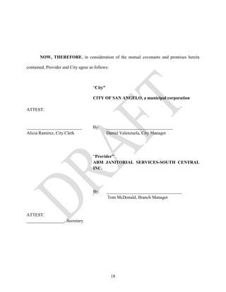 NOW, THEREFORE, in consideration of the mutual covenants and promises herein

contained, Provider and City agree as follows:



                                     “City”

                                     CITY OF SAN ANGELO, a municipal corporation

ATTEST:


_________________________            By:      ______________________________
Alicia Ramirez, City Clerk                    Daniel Valenzuela, City Manager




                                     “Provider”
                                     ABM JANITORIAL SERVICES-SOUTH CENTRAL
                                     INC.




                                     By:      __________________________________
                                               Tom McDonald, Branch Manager


ATTEST:
_________________, Secretary




                                                 18
 