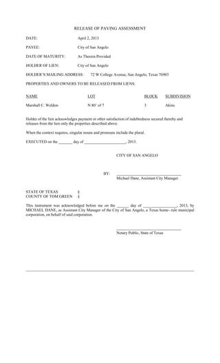 RELEASE OF PAVING ASSESSMENT

DATE:                           April 2, 2013

PAYEE:                          City of San Angelo

DATE OF MATURITY:               As Therein Provided

HOLDER OF LIEN:                 City of San Angelo

HOLDER’S MAILING ADDRESS:               72 W College Avenue, San Angelo, Texas 76903

PROPERTIES AND OWNERS TO BE RELEASED FROM LIENS:


NAME                                  LOT                                BLOCK          SUBDIVISION

Marshall C. Weldon                    N 80’ of 7                         3              Akins


Holder of the lien acknowledges payment or other satisfaction of indebtedness secured thereby and
releases from the lien only the properties described above.

When the context requires, singular nouns and pronouns include the plural.

EXECUTED on the _______ day of _____________________, 2013.


                                                        CITY OF SAN ANGELO



                                                BY:
                                                        Michael Dane, Assistant City Manager


STATE OF TEXAS                  §
COUNTY OF TOM GREEN             §

This instrument was acknowledged before me on the ______ day of _________________, 2013, by
MICHAEL DANE, as Assistant City Manager of the City of San Angelo, a Texas home- rule municipal
corporation, on behalf of said corporation.



                                                        Notary Public, State of Texas
 