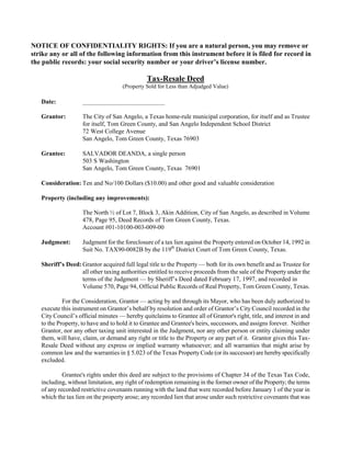 NOTICE OF CONFIDENTIALITY RIGHTS: If you are a natural person, you may remove or
strike any or all of the following information from this instrument before it is filed for record in
the public records: your social security number or your driver’s license number.

                                               Tax-Resale Deed
                                     (Property Sold for Less than Adjudged Value)

   Date:            __________________________

   Grantor:         The City of San Angelo, a Texas home-rule municipal corporation, for itself and as Trustee
                    for itself, Tom Green County, and San Angelo Independent School District
                    72 West College Avenue
                    San Angelo, Tom Green County, Texas 76903

   Grantee:         SALVADOR DEANDA, a single person
                    503 S Washington
                    San Angelo, Tom Green County, Texas 76901

   Consideration: Ten and No/100 Dollars ($10.00) and other good and valuable consideration

   Property (including any improvements):

                    The North ½ of Lot 7, Block 3, Akin Addition, City of San Angelo, as described in Volume
                    478, Page 95, Deed Records of Tom Green County, Texas.
                    Account #01-10100-003-009-00

   Judgment:        Judgment for the foreclosure of a tax lien against the Property entered on October 14, 1992 in
                    Suit No. TAX90-0082B by the 119th District Court of Tom Green County, Texas.

   Sheriff’s Deed: Grantor acquired full legal title to the Property — both for its own benefit and as Trustee for
                   all other taxing authorities entitled to receive proceeds from the sale of the Property under the
                   terms of the Judgment — by Sheriff’s Deed dated February 17, 1997, and recorded in
                   Volume 570, Page 94, Official Public Records of Real Property, Tom Green County, Texas.

            For the Consideration, Grantor — acting by and through its Mayor, who has been duly authorized to
   execute this instrument on Grantor’s behalf by resolution and order of Grantor’s City Council recorded in the
   City Council’s official minutes — hereby quitclaims to Grantee all of Grantor's right, title, and interest in and
   to the Property, to have and to hold it to Grantee and Grantee's heirs, successors, and assigns forever. Neither
   Grantor, nor any other taxing unit interested in the Judgment, nor any other person or entity claiming under
   them, will have, claim, or demand any right or title to the Property or any part of it. Grantor gives this Tax-
   Resale Deed without any express or implied warranty whatsoever; and all warranties that might arise by
   common law and the warranties in § 5.023 of the Texas Property Code (or its successor) are hereby specifically
   excluded.

            Grantee's rights under this deed are subject to the provisions of Chapter 34 of the Texas Tax Code,
   including, without limitation, any right of redemption remaining in the former owner of the Property; the terms
   of any recorded restrictive covenants running with the land that were recorded before January 1 of the year in
   which the tax lien on the property arose; any recorded lien that arose under such restrictive covenants that was
 