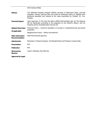 other taxing entities.


History:              The attached Property Analysis reflects amounts of delinquent taxes, accrued
                      penalties, interest, attorney fees and costs for delinquent years of, together with
                      additional penalties and interest at the rates prescribed by Chapter 33, Tex.
                      Propety

Financial Impact:     Upon approval: (1) The City will retain a $500 Administration fee; (2) The balance
                      will be distributed according to the judgment on the Sheriff’s Return; and (3)
                      Property will be reinstated back onto tax roll.

Related Vision Item   Financial Vision – Examine liquidation of unused or underperforming city-owned
                      properties
(if applicable):
                      Neighborhood Vision – Attract reinvestment

Other Information/    Staff recommends approval.
Recommendation:

Attachments:          Resolution, Property Analysis, Tax-Resale Deed and Property Location Map

Presentation:         N/A

Publication:          N/A

Reviewed by           Lysia H. Bowling, City Attorney
Director:

Approved by Legal:
 